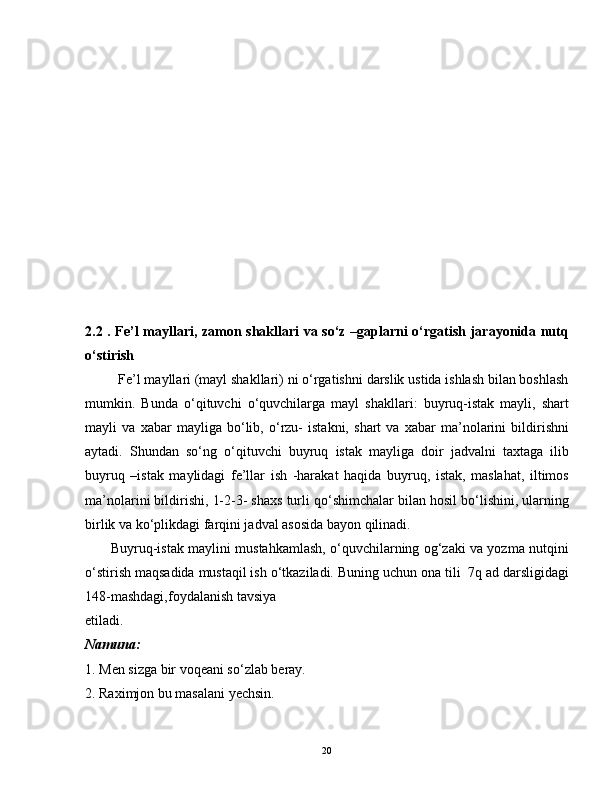 2.2 . Fe’l mayllari, zamon shakllari va so‘z –gaplarni o‘rgatish jarayonida nutq
o‘stirish
         Fe’l mayllari (mayl shakllari) ni o‘rgatishni darslik ustida ishlash bilan boshlash
mumkin.   Bunda   o‘qituvchi   o‘quvchilarga   mayl   shakllari:   buyruq-istak   mayli,   shart
mayli   va   xabar   mayliga   bo‘lib,   o‘rzu-   istakni,   shart   va   xabar   ma’nolarini   bildirishni
aytadi.   Shundan   so‘ng   o‘qituvchi   buyruq   istak   mayliga   doir   jadvalni   taxtaga   ilib
buyruq   –istak   maylidagi   fe’llar   ish   -harakat   haqida   buyruq,   istak,   maslahat,   iltimos
ma’nolarini bildirishi, 1-2-3- shaxs turli qo‘shimchalar bilan hosil bo‘lishini, ularning
birlik va ko‘plikdagi farqini jadval asosida bayon qilinadi.  
           Buyruq-istak maylini mustahkamlash, o‘quvchilarning og‘zaki va yozma nutqini
o‘stirish maqsadida mustaqil ish o‘tkaziladi. Buning uchun ona tili  7q ad darsligidagi
148-mashdagi,foydalanish tavsiya 
etiladi.
Namuna:
1. Men sizga bir voqeani so‘zlab beray.  
2. Raximjon bu masalani yechsin. 
20 