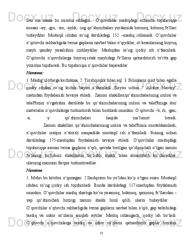 Sen   esa   mana   bu   misolni   ishlagin.     O‘quvchilar   mashqdagi   uchinchi   topshiriqqa
asosan –ay, -gin, -sin, -aylik, -ing qo‘shimchalari yordamida bormoq, kelmoq fe’llari
tuslaydilar.   Mustaqil   ishdan   so‘ng   darslikdagi   152   –mashq   ishlanadi.   O‘quvchilar
o‘qituvchi rahbarligida terma gaplarni navbat bilan o‘qiydilar, ot-kesmlarning buyruq
mayli   qanday   yasalishini   izohlaydilar.   Mashqdan   so‘ng   ijodiy   ish   o‘tkaziladi.
O‘qituvchi   o‘quvchilarga   buyruq-istak   maylidagi   fe’llarni   qatnashtirish   to‘rtta   gap
yozishni topshiradi. Bu topshiriqni o‘quvchilar bajaradilar.  
Namuna:
1. Mashg‘ulotlarga kechikma. 2. Tirishqoqlik bilan aql. 3. Bilimlarni qunt bilan egalla
ijodiy   ishdan   so‘ng   kichik   bayon   o‘tkaziladi.   Bayon   uchun   “   Alisher   Navoiy”
matnidan  foydalanish  tavsiya   etiladi.    Zamon  shakillariqo‘shimchalarining  imlosi  va
talaffuzini   o‘rgatishni   darslikda   bu   qo‘shimchalarining   imlosi   va   talaffuziga   doir
materialni o‘quvchilarga tushuntirish bilan boshlash mumkin. O‘qituvchi –b, ib, -gan,
-a,   -y   qo‘shimchalari   haqida   ma’lumot   beradi.
                    Zamon   shakillari   qo‘shimchalarining   imlosi   va   talaffuzini   mustahkamlash,
o‘quvchilar   nutqini   o‘stirish   maqsadida   mustaqil   ish   o‘tkaziladi.   Buning   uchun
darslikdagi   175-mashqdan   foydalanish   tavsiya   etiladi.   O‘quvchilar   mashqdagi
topshiriqqa asosan terma gaplarni o‘qib, qavsda berilgan qo‘shimchali  o‘tgan zamon
fe’lining   bo‘lishsiz   shakillarini   bo‘lishli   shakli   bilan   almashtirib   ko‘chiradilar,
ularning mazmun farqini tushuntiradilar.  
Namuna :
1. Mehri bu kitobni o‘qimagan. 2.Saidqosim  bu yo‘ldan ko‘p o‘tgan emas. Mustaqil
ishdan   so‘ng   ijodiy   ish   topshiriladi.   Bunda   darslikdagi   117-mashqdan   foydalanish
mumkin. O‘quvchilar mashq shartiga ko‘ra yasamoq, bukmoq, qazimoq fe’llaridan –
yap   qo‘shimchali   hozirgi   zamon   shakli   hosil   qilib,   ularni   tuslaydilar.    
O‘quvchilar o‘qtuvchi rahbarligida terma gaplarni navbat bilan o‘qib, gap tarkibidagi
tasdiq   va   inkor   so‘zlarni   aniqlab   aytilar.   Mashq   ishlangach,   ijodiy   ish   bo‘ladi.
O‘qtuvchi   o‘quvchilarga   tasdiq   va   inkor   so‘zlarni   qatnashtirib   gaplar   tuzishni
21 
