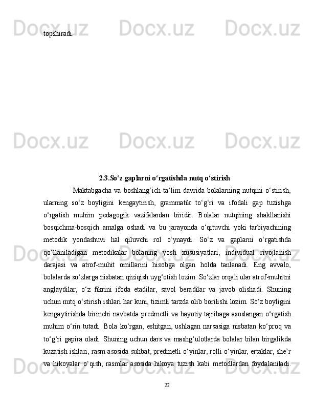 topshiradi.  
                               2.3.So‘z gaplarni o‘rgatishda nutq o‘stirish
                      Maktabgacha   va   boshlang‘ich   ta’lim   davrida   bolalarning   nutqini   o‘stirish,
ularning   so‘z   boyligini   kengaytirish,   grammatik   to‘g‘ri   va   ifodali   gap   tuzishga
o‘rgatish   muhim   pedagogik   vazifalardan   biridir.   Bolalar   nutqining   shakllanishi
bosqichma-bosqich   amalga   oshadi   va   bu   jarayonda   o‘qituvchi   yoki   tarbiyachining
metodik   yondashuvi   hal   qiluvchi   rol   o‘ynaydi.   So‘z   va   gaplarni   o‘rgatishda
qo‘llaniladigan   metodikalar   bolaning   yosh   xususiyatlari,   individual   rivojlanish
darajasi   va   atrof-muhit   omillarini   hisobga   olgan   holda   tanlanadi.   Eng   avvalo,
bolalarda so‘zlarga nisbatan qiziqish uyg‘otish lozim. So‘zlar orqali ular atrof-muhitni
anglaydilar,   o‘z   fikrini   ifoda   etadilar,   savol   beradilar   va   javob   olishadi.   Shuning
uchun nutq o‘stirish ishlari har kuni, tizimli tarzda olib borilishi lozim. So‘z boyligini
kengaytirishda  birinchi  navbatda predmetli  va hayotiy tajribaga asoslangan  o‘rgatish
muhim   o‘rin   tutadi.   Bola   ko‘rgan,   eshitgan,   ushlagan   narsasiga   nisbatan   ko‘proq   va
to‘g‘ri  gapira  oladi.  Shuning  uchun  dars  va   mashg‘ulotlarda  bolalar  bilan  birgalikda
kuzatish ishlari, rasm asosida suhbat, predmetli o‘yinlar, rolli o‘yinlar, ertaklar, she’r
va   hikoyalar   o‘qish,   rasmlar   asosida   hikoya   tuzish   kabi   metodlardan   foydalaniladi.
22 