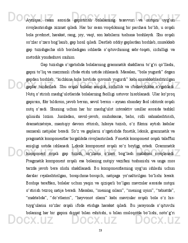 Ayniqsa,   rasm   asosida   gapirtirish   bolalarning   tasavvuri   va   nutqini   uyg‘un
rivojlantirishga   xizmat   qiladi.   Har   bir   rasm   voqelikning  bir   parchasi   bo‘lib,  u   orqali
bola   predmet,   harakat,   rang,   joy,   vaqt,   son   kabilarni   tushuna   boshlaydi.   Shu   orqali
so‘zlar o‘zaro bog‘lanib, gap hosil qiladi. Dastlab oddiy gaplardan boshlab, murakkab
gap   tuzishgacha   olib   boriladigan   ishlarda   o‘qituvchining   sabr-toqati,   izchilligi   va
metodik yondashuvi muhim.
                  Gap   tuzishga   o‘rgatishda   bolalarning   grammatik   shakllarni   to‘g‘ri   qo‘llashi,
gapni to‘liq va mazmunli ifoda etishi ustida ishlanadi. Masalan, “bola yugurdi” degan
gapdan boshlab, “kichkina bola hovlida quvonib yugurdi” kabi murakkablashtirilgan
gaplar   tuzdiriladi.   Shu   orqali   bolalar   aniqlik,   izchillik   va   ifodaviylikka   o‘rgatiladi.
Nutq o‘stirish mashg‘ulotlarida bolalarning faolligi ustuvor hisoblanadi. Ular ko‘proq
gapirsin, fikr bildirsin, javob bersin, savol bersin – aynan shunday faol ishtirok orqali
nutq   o‘sadi.   Shuning   uchun   har   bir   mashg‘ulot   interaktiv   usullar   asosida   tashkil
qilinishi   lozim.   Jumladan,   savol-javob,   muhokama,   bahs,   rolli   sahnalashtirish,
dramatizatsiya,   mantiqiy   davom   ettirish,   hikoya   tuzish,   o‘z   fikrini   aytish   kabilar
samarali   natijalar   beradi.   So‘z   va   gaplarni   o‘rgatishda   fonetik,   leksik,   grammatik   va
pragmatik komponentlar birgalikda rivojlantiriladi. Fonetik komponent orqali talaffuz
aniqligi   ustida   ishlanadi.   Leksik   komponent   orqali   so‘z   boyligi   ortadi.   Grammatik
komponent   orqali   gap   tuzish,   so‘zlarni   o‘zaro   bog‘lash   malakasi   rivojlanadi.
Pragmatik   komponent   orqali   esa   bolaning   nutqiy   vazifani   tushunishi   va   unga   mos
tarzda   javob   bera   olishi   shakllanadi.   Bu   komponentlarning   uyg‘un   ishlashi   uchun
darslar   rejalashtirilgan,   bosqichma-bosqich,   natijaga   yo‘naltirilgan   bo‘lishi   kerak.
Boshqa   tarafdan,   bolalar   uchun   yaqin   va   qiziqarli   bo‘lgan   mavzular   asosida   nutqni
o‘stirish   tezroq   natija   beradi.   Masalan,   “mening   oilam”,   “mening   uyim”,   “tabiatda”,
“maktabda”,   “do‘stlarim”,   “hayvonot   olami”   kabi   mavzular   orqali   bola   o‘z   his-
tuyg‘ularini   so‘zlar   orqali   ifoda   etishga   harakat   qiladi.   Bu   jarayonda   o‘qituvchi
bolaning   har   bir   gapini   diqqat   bilan   eshitishi,   u   bilan   muloqotda   bo‘lishi,   noto‘g‘ri
23 