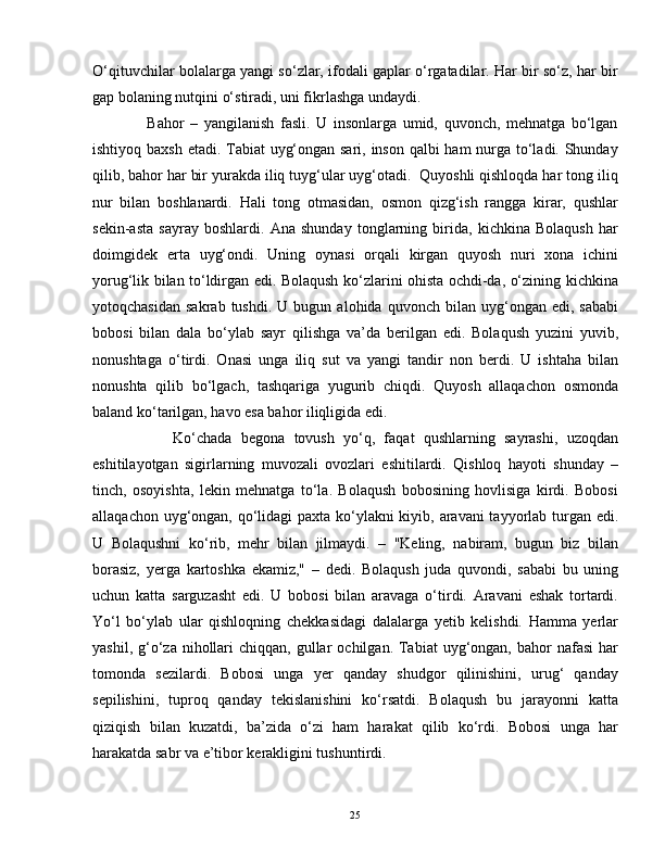 O‘qituvchilar bolalarga yangi so‘zlar, ifodali gaplar o‘rgatadilar. Har bir so‘z, har bir
gap bolaning nutqini o‘stiradi, uni fikrlashga undaydi.
                  Bahor   –   yangilanish   fasli.   U   insonlarga   umid,   quvonch,   mehnatga   bo‘lgan
ishtiyoq baxsh etadi. Tabiat  uyg‘ongan sari, inson qalbi ham nurga to‘ladi. Shunday
qilib, bahor har bir yurakda iliq tuyg‘ular uyg‘otadi.  Quyoshli qishloqda har tong iliq
nur   bilan   boshlanardi.   Hali   tong   otmasidan,   osmon   qizg‘ish   rangga   kirar,   qushlar
sekin-asta   sayray   boshlardi.   Ana   shunday   tonglarning   birida,   kichkina   Bolaqush   har
doimgidek   erta   uyg‘ondi.   Uning   oynasi   orqali   kirgan   quyosh   nuri   xona   ichini
yorug‘lik bilan to‘ldirgan edi. Bolaqush ko‘zlarini ohista ochdi-da, o‘zining kichkina
yotoqchasidan   sakrab   tushdi.   U  bugun   alohida   quvonch  bilan   uyg‘ongan   edi,   sababi
bobosi   bilan   dala   bo‘ylab   sayr   qilishga   va’da   berilgan   edi.   Bolaqush   yuzini   yuvib,
nonushtaga   o‘tirdi.   Onasi   unga   iliq   sut   va   yangi   tandir   non   berdi.   U   ishtaha   bilan
nonushta   qilib   bo‘lgach,   tashqariga   yugurib   chiqdi.   Quyosh   allaqachon   osmonda
baland ko‘tarilgan, havo esa bahor iliqligida edi.
                  Ko‘chada   begona   tovush   yo‘q,   faqat   qushlarning   sayrashi,   uzoqdan
eshitilayotgan   sigirlarning   muvozali   ovozlari   eshitilardi.   Qishloq   hayoti   shunday   –
tinch,   osoyishta,   lekin   mehnatga   to‘la.   Bolaqush   bobosining   hovlisiga   kirdi.   Bobosi
allaqachon uyg‘ongan, qo‘lidagi  paxta ko‘ylakni  kiyib, aravani  tayyorlab turgan edi.
U   Bolaqushni   ko‘rib,   mehr   bilan   jilmaydi.   –   "Keling,   nabiram,   bugun   biz   bilan
borasiz,   yerga   kartoshka   ekamiz,"   –   dedi.   Bolaqush   juda   quvondi,   sababi   bu   uning
uchun   katta   sarguzasht   edi.   U   bobosi   bilan   aravaga   o‘tirdi.   Aravani   eshak   tortardi.
Yo‘l   bo‘ylab   ular   qishloqning   chekkasidagi   dalalarga   yetib   kelishdi.   Hamma   yerlar
yashil,  g‘o‘za  nihollari   chiqqan, gullar   ochilgan. Tabiat  uyg‘ongan,  bahor   nafasi   har
tomonda   sezilardi.   Bobosi   unga   yer   qanday   shudgor   qilinishini,   urug‘   qanday
sepilishini,   tuproq   qanday   tekislanishini   ko‘rsatdi.   Bolaqush   bu   jarayonni   katta
qiziqish   bilan   kuzatdi,   ba’zida   o‘zi   ham   harakat   qilib   ko‘rdi.   Bobosi   unga   har
harakatda sabr va e’tibor kerakligini tushuntirdi.
25 