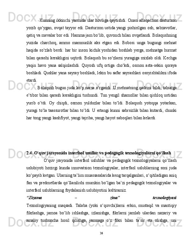                Kunning ikkinchi yarmida ular hovliga qaytishdi. Onasi allaqachon dasturxon
yozib qo‘ygan, ovqat tayyor edi. Dasturxon ustida yangi pishirilgan osh, sabzavotlar,
qatiq va mevalar bor edi. Hamma jam bo‘lib, quvonch bilan ovqatlandi. Bolaqushning
yuzida   charchoq,   ammo   mamnunlik   aks   etgan   edi.   Bobosi   unga   bugungi   mehnat
haqida so‘zlab berdi: har bir inson kichik yoshidan boshlab yerga, mehnatga hurmat
bilan qarashi kerakligini uqtirdi. Bolaqush bu so‘zlarni yuragiga mixlab oldi. Kechga
yaqin   havo   yana   salqinlashdi.   Quyosh   ufq   ortiga   cho‘kdi,   osmon   asta-sekin   qoraya
boshladi. Qushlar yana sayray boshladi, lekin bu safar sayrashlari osoyishtalikni ifoda
etardi.
          Bolaqush bugun juda ko‘p narsa o‘rgandi. U mehnatning qadrini bildi, tabiatga
e’tibor bilan qarash kerakligini tushundi. Tun yengil shamollar bilan qishloq ustidan
yurib   o‘tdi.   Oy   chiqdi,   osmon   yulduzlar   bilan   to‘ldi.   Bolaqush   yotoqqa   yotarkan,
yuragi  to‘la taassurotlar  bilan to‘ldi. U ertangi kunni sabrsizlik bilan kutardi, chunki
har tong yangi kashfiyot, yangi tajriba, yangi hayot saboqlari bilan kelardi. 
2.4. O‘quv jarayonida interfaol usullar va pedagogik texnologiyalarni qo‘llash
                    O‘quv   jrayonida   interfaol   uslublar   va   pedagogik   texnologiyalarni   qo‘llash
uslubiyoti   hozirgi   kunda  innovatsion  texnologiyalar,  interfaol  uslublarning  soni   juda
ko‘payib ketgan. Ularning ta’lim muassasalarida keng tarqalganlari, o‘qitiladigan aniq
fan va predmetlarda qo‘llanilishi mumkin bo‘lgan ba’zi pedagogik texnologiyalar va
interfaol uslublarning foydalanish uslubiyotini keltiramiz.  
“Zizama   –   zina”   texnologiyasi
Texnologiyaning   maqsadi.   Talaba   (yoki   o‘quvchi)larni   erkin,   mustaqil   va   mantiqiy
fikrlashga,   jamoa   bo‘lib   ishlashga,   izlanishga,   fikrlarni   jamlab   ulardan   nazariy   va
amaliy   tushuncha   hosil   qilishga,   jamoaga   o‘z   fikri   bilan   ta’sir   eta   olishga,   uni
26 