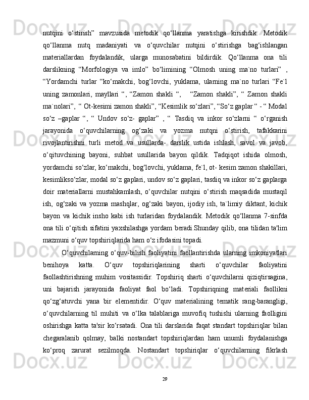 nutqini   o‘stirish”   mavzusida   metodik   qo‘llanma   yaratishga   kirishdik.   Metodik
qo‘llanma   nutq   madaniyati   va   o‘quvchilar   nutqini   o‘stirishga   bag‘ishlangan
materiallardan   foydalandik,   ularga   munosabatini   bildirdik.   Qo‘llanma   ona   tili
darslikning   “Morfologiya   va   imlo”   bo‘limining   “Olmosh   uning   ma`no   turlari”   ,
“Yordamchi   turlar   “ko‘makchi,   bog‘lovchi,   yuklama,   ularning   ma`no   turlari   “Fe`l
uning   zamonlari,   mayllari   “,   “Zamon   shakli   “,       “Zamon   shakli”,   “   Zamon   shakli
ma`nolari”,  “ Ot-kesimi zamon shakli”, “Kesimlik so‘zlari”, “So‘z gaplar “ - “ Modal
so‘z   –gaplar   “,   “   Undov   so‘z-   gaplar”   ,   “   Tasdiq   va   inkor   so‘zlarni   “   o‘rganish
jarayonida   o‘quvchilarning   og‘zaki   va   yozma   nutqni   o‘stirish,   tafakkarini
rivojlantirishni   turli   metod   va   usullarda-   darslik   ustida   ishlash,   savol   va   javob,
o‘qituvchining   bayoni,   suhbat   usullarida   bayon   qildik.   Tadqiqot   ishida   olmosh,
yordamchi so‘zlar, ko‘makchi, bog‘lovchi, yuklama, fe`l, ot- kesim zamon shakillari,
kesimlikso‘zlar, modal so‘z gaplari, undov so‘z gaplari, tasdiq va inkor so‘z gaplarga
doir   materiallarni   mustahkamlash,   o‘quvchilar   nutqini   o‘stirish   maqsadida   mustaqil
ish,   og‘zaki   va   yozma   mashqlar,   og‘zaki   bayon,   ijodiy   ish,   ta`limiy   diktant,   kichik
bayon   va   kichik   insho   kabi   ish   turlaridan   foydalandik.   Metodik   qo‘llanma   7-sinfda
ona tili o‘qitish sifatini yaxshilashga  yordam beradi.Shunday qilib, ona tilidan ta'lim
mazmuni o‘quv topshiriqlarida ham o‘z ifodasini topadi.
              O‘quvchilarning   o‘quv-bilish   faoliyatini   faollantirishda   ularning   imkoniyatlari
b е nihoya   katta.   O‘quv   topshiriqlarining   sharti   o‘quvchilar   faoliyatini
faollashtirishning   muhim   vositassidir.   Topshiriq   sharti   o‘quvchilarni   qiziqtirsagina,
uni   bajarish   jarayonida   faoliyat   faol   bo‘ladi.   Topshiriqning   mat е riali   faollikni
qo‘zg‘atuvchi   yana   bir   el е m е ntidir.   O‘quv   mat е rialining   t е matik   rang-barangligi,
o‘quvchilarning   til   muhiti   va   o‘lka   talablariga   muvofiq   tushishi   ularning   faolligini
oshirishga   katta   ta'sir   ko‘rsatadi.   Ona   tili   darslarida   faqat   standart   topshiriqlar   bilan
ch е garalanib   qolmay,   balki   nostandart   topshiriqlardan   ham   unumli   foydalanishga
ko‘proq   zarurat   s е zilmoqda.   Nostandart   topshiriqlar   o‘quvchilarning   fikrlash
29 