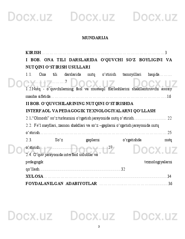                                                                         MUNDARIJA  
KIRISH ……………………………………….……………………………………3    
I   BOB.   ONA   TILI   DARSLARIDA   O‘QUVCHI   SO‘Z   BOYLIGINI   VA
NUTQINI O‘STIRISH USULLARI
1.1.   Ona   tili   darslarida   nutq   o‘stirish   tamoyillari   haqida……....
……………………….7
1.2.Nutq   -   o‘quvchilarning   faol   va   mustaqil   fikrlashlarini   shakllantiruvchi   asosiy
manba sifatida………………………………………………………………………..16
II BOB. O‘QUVCHILARINING NUTQINI O‘STIRISHDA 
INTERFAOL VA PEDAGOGIK TEXNOLOGIYALARNI QO‘LLASH
2.1 . “Olmosh” so‘z turkumini o‘rgatish jarayonida nutq o‘stirish............................... 22
2.2.  Fe’l mayllari, zamon shakllari va so‘z –gaplarni o‘rgatish jarayonida nutq 
o‘stirish……………………………………………………………………………….25
2.3.   So‘z   gaplarni   o‘rgatishda   nutq
o‘stirish……….....................................................27
2.4. O‘quv jarayonida interfaol uslublar va 
pedagogik   texnologiyalarni
qo‘llash.............................................................................32
XULOSA …………………………………….............................................................34
FOYDALANILGAN   ADABIYOTLAR   ……………...………………..................36
3 