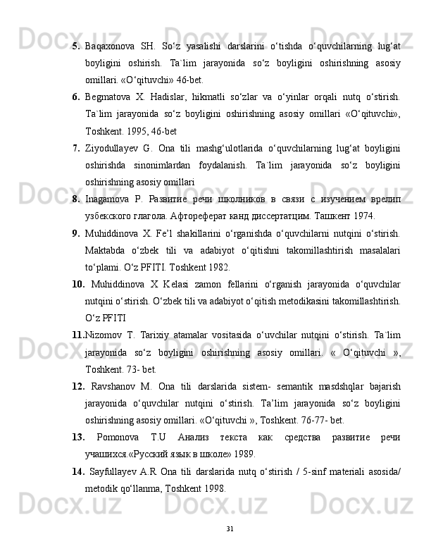 5. Baqaxonova   SH.   So‘z   yasalishi   darslarini   o‘tishda   o‘quvchilarning   lug‘at
boyligini   oshirish.   Ta`lim   jarayonida   so‘z   boyligini   oshirishning   asosiy
omillari. «O‘qituvchi» 46-bet.
6. Begmatova   X.   Hadislar,   hikmatli   so‘zlar   va   o‘yinlar   orqali   nutq   o‘stirish.
Ta`lim   jarayonida   so‘z   boyligini   oshirishning   asosiy   omillari   «O‘qituvchi»,
Toshkent. 1995, 46-bet
7. Ziyodullayev   G.   Ona   tili   mashg‘ulotlarida   o‘quvchilarning   lug‘at   boyligini
oshirishda   sinonimlardan   foydalanish.   Ta`lim   jarayonida   so‘z   boyligini
oshirishning asosiy omillari
8. Inagamova   P .   Развитие   речи   школников   в   связи   с   изучением   врелип
узбекского глагола. Афтореферат   канд   диссертатцим .  Ташкент  1974.  
9. Muhiddinova   X.   Fe’l   shakillarini   o‘rganishda   o‘quvchilarni   nutqini   o‘stirish.
Maktabda   o‘zbek   tili   va   adabiyot   o‘qitishni   takomillashtirish   masalalari
to‘plami. O‘z PFITI. Toshkent 1982.
10.   Muhiddinova   X   Kelasi   zamon   fellarini   o‘rganish   jarayonida   o‘quvchilar
nutqini o‘stirish. O‘zbek tili va adabiyot o‘qitish metodikasini takomillashtirish.
O‘z PFITI
11. Nizomov   T.   Tarixiy   atamalar   vositasida   o‘uvchilar   nutqini   o‘stirish.   Ta`lim
jarayonida   so‘z   boyligini   oshirishning   asosiy   omillari.   «   O‘qituvchi   »,
Toshkent. 73- bet.
12.   Ravshanov   M.   Ona   tili   darslarida   sistem-   semantik   masdshqlar   bajarish
jarayonida   o‘quvchilar   nutqini   o‘stirish.   Ta’lim   jarayonida   so‘z   boyligini
oshirishning asosiy omillari. «O‘qituvchi », Toshkent.  76-77-  bet .
13.   Pomonova   T.U   Анализ   текста   как   средства   развитие   речи
учашихся.«Русский язык в школе» 1989.
14.   Sayfullayev   A.R   Ona   tili   darslarida   nutq   o‘stirish   /   5-sinf   materiali   asosida/
metodik qo‘llanma, Toshkent 1998.
31 