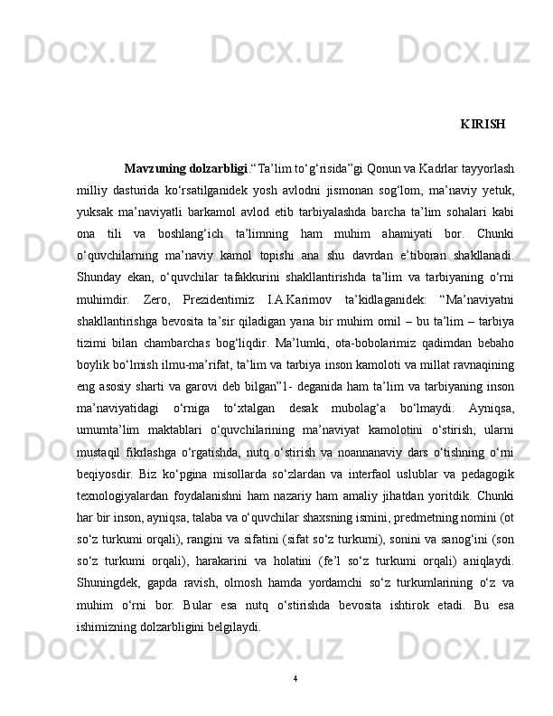                                                                                                                                 KIRISH  
              Mavzuning dolzarbligi .“Ta’lim to‘g‘risida”gi Qonun va Kadrlar tayyorlash
milliy   dasturida   ko‘rsatilganidek   yosh   avlodni   jismonan   sog‘lom,   ma’naviy   yetuk,
yuksak   ma’naviyatli   barkamol   avlod   etib   tarbiyalashda   barcha   ta’lim   sohalari   kabi
ona   tili   va   boshlang‘ich   ta’limning   ham   muhim   ahamiyati   bor.   Chunki
o‘quvchilarning   ma’naviy   kamol   topishi   ana   shu   davrdan   e’tiboran   shakllanadi.
Shunday   ekan,   o‘quvchilar   tafakkurini   shakllantirishda   ta’lim   va   tarbiyaning   o‘rni
muhimdir.   Zero,   Prezidentimiz   I.A.Karimov   ta’kidlaganidek:   “Ma’naviyatni
shakllantirishga   bevosita   ta’sir   qiladigan   yana   bir   muhim   omil   –   bu  ta’lim   –   tarbiya
tizimi   bilan   chambarchas   bog‘liqdir.   Ma’lumki,   ota-bobolarimiz   qadimdan   bebaho
boylik bo‘lmish ilmu-ma’rifat, ta’lim va tarbiya inson kamoloti va millat ravnaqining
eng  asosiy   sharti   va  garovi   deb   bilgan”1-   deganida   ham   ta’lim   va  tarbiyaning   inson
ma’naviyatidagi   o‘rniga   to‘xtalgan   desak   mubolag‘a   bo‘lmaydi.   Ayniqsa,
umumta’lim   maktablari   o‘quvchilarining   ma’naviyat   kamolotini   o‘stirish,   ularni
mustaqil   fikrlashga   o‘rgatishda,   nutq   o‘stirish   va   noannanaviy   dars   o‘tishning   o‘rni
beqiyosdir.   Biz   ko‘pgina   misollarda   so‘zlardan   va   interfaol   uslublar   va   pedagogik
texnologiyalardan   foydalanishni   ham   nazariy   ham   amaliy   jihatdan   yoritdik.   Chunki
har bir inson, ayniqsa, talaba va o‘quvchilar shaxsning ismini, predmetning nomini (ot
so‘z turkumi orqali), rangini va sifatini (sifat so‘z turkumi), sonini va sanog‘ini (son
so‘z   turkumi   orqali),   harakarini   va   holatini   (fe’l   so‘z   turkumi   orqali)   aniqlaydi.
Shuningdek,   gapda   ravish,   olmosh   hamda   yordamchi   so‘z   turkumlarining   o‘z   va
muhim   o‘rni   bor.   Bular   esa   nutq   o‘stirishda   bevosita   ishtirok   etadi.   Bu   esa
ishimizning dolzarbligini belgilaydi. 
4 