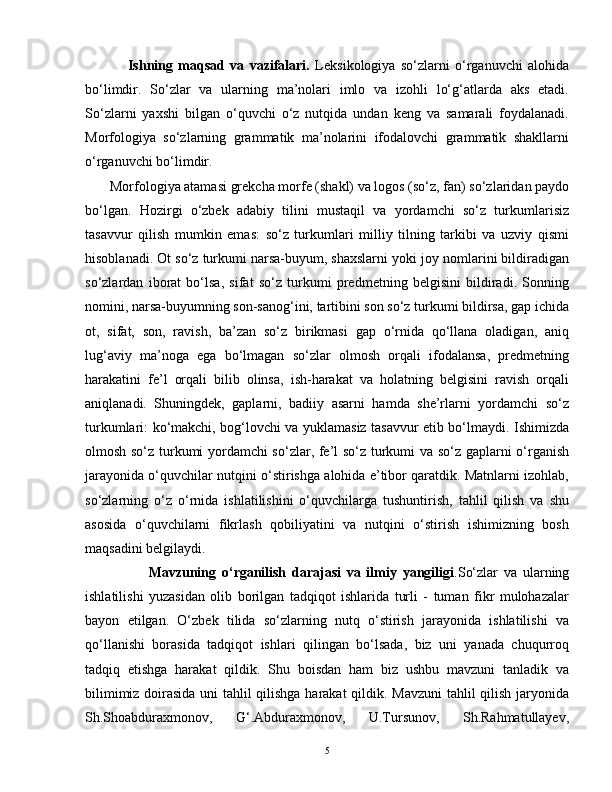                 Ishning   maqsad   va   vazifalari.   Leksikologiya   so‘zlarni   o‘rganuvchi   alohida
bo‘limdir.   So‘zlar   va   ularning   ma’nolari   imlo   va   izohli   lo‘g‘atlarda   aks   etadi.
So‘zlarni   yaxshi   bilgan   o‘quvchi   o‘z   nutqida   undan   keng   va   samarali   foydalanadi.
Morfologiya   so‘zlarning   grammatik   ma’nolarini   ifodalovchi   grammatik   shakllarni
o‘rganuvchi bo‘limdir. 
       Morfologiya atamasi grekcha morfe (shakl) va logos (so‘z, fan) so‘zlaridan paydo
bo‘lgan.   Hozirgi   o‘zbek   adabiy   tilini   mustaqil   va   yordamchi   so‘z   turkumlarisiz
tasavvur   qilish   mumkin   emas:   so‘z   turkumlari   milliy   tilning   tarkibi   va   uzviy   qismi
hisoblanadi. Ot so‘z turkumi narsa-buyum, shaxslarni yoki joy nomlarini bildiradigan
so‘zlardan   iborat   bo‘lsa,   sifat   so‘z   turkumi   predmetning   belgisini   bildiradi.   Sonning
nomini, narsa-buyumning son-sanog‘ini, tartibini son so‘z turkumi bildirsa, gap ichida
ot,   sifat,   son,   ravish,   ba’zan   so‘z   birikmasi   gap   o‘rnida   qo‘llana   oladigan,   aniq
lug‘aviy   ma’noga   ega   bo‘lmagan   so‘zlar   olmosh   orqali   ifodalansa,   predmetning
harakatini   fe’l   orqali   bilib   olinsa,   ish-harakat   va   holatning   belgisini   ravish   orqali
aniqlanadi.   Shuningdek,   gaplarni,   badiiy   asarni   hamda   she’rlarni   yordamchi   so‘z
turkumlari: ko‘makchi, bog‘lovchi va yuklamasiz tasavvur etib bo‘lmaydi. Ishimizda
olmosh so‘z turkumi yordamchi so‘zlar, fe’l so‘z turkumi va so‘z gaplarni o‘rganish
jarayonida o‘quvchilar nutqini o‘stirishga alohida e’tibor qaratdik. Matnlarni izohlab,
so‘zlarning   o‘z   o‘rnida   ishlatilishini   o‘quvchilarga   tushuntirish,   tahlil   qilish   va   shu
asosida   o‘quvchilarni   fikrlash   qobiliyatini   va   nutqini   o‘stirish   ishimizning   bosh
maqsadini belgilaydi. 
                      Mavzuning   o‘rganilish   darajasi   va   ilmiy   yangiligi .So‘zlar   va   ularning
ishlatilishi   yuzasidan   olib   borilgan   tadqiqot   ishlarida   turli   -   tuman   fikr   mulohazalar
bayon   etilgan.   O‘zbek   tilida   so‘zlarning   nutq   o‘stirish   jarayonida   ishlatilishi   va
qo‘llanishi   borasida   tadqiqot   ishlari   qilingan   bo‘lsada,   biz   uni   yanada   chuqurroq
tadqiq   etishga   harakat   qildik.   Shu   boisdan   ham   biz   ushbu   mavzuni   tanladik   va
bilimimiz doirasida uni tahlil qilishga harakat qildik. Mavzuni  tahlil qilish jaryonida
Sh.Shoabduraxmonov,   G‘.Abduraxmonov,   U.Tursunov,   Sh.Rahmatullayev,
5 
