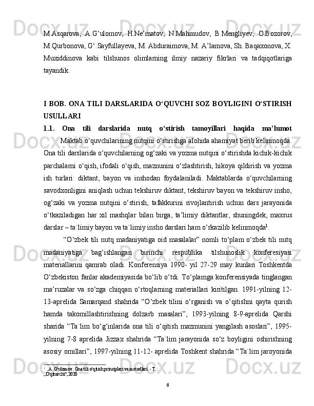 M.Asqarova,   A.G‘ulomov,   H.Ne’matov,   N.Mahmudov,   B.Mengliyev,   O.Bozorov,
M.Qurbonova, G‘.Sayfullayeva, M. Abduraimova, M. A’lamova, Sh. Baqaxonova, X.
Muxiddinova   kabi   tilshunos   olimlarning   ilmiy   nazariy   fikrlari   va   tadqiqotlariga
tayandik.  
                 
I   BOB.   ONA   TILI   DARSLARIDA   O‘QUVCHI   SOZ   BOYLIGINI   O‘STIRISH
USULLARI
1.1.   Ona   tili   darslarida   nutq   o‘stirish   tamoyillari   haqida   ma’lumot
          Maktab o‘quvchilarining nutqini o‘stirishga alohida ahamiyat berib kelinmoqda.
Ona tili darslarida o‘quvchilarning og‘zaki va yozma nutqini o‘stirishda kichik-kichik
parchalarni o‘qish, ifodali o‘qish, maznunini o‘zlashtirish, hikoya qildirish va yozma
ish   turlari:   diktant,   bayon   va   inshodan   foydalaniladi.   Maktablarda   o‘quvchilarning
savodxonligini aniqlash uchun tekshiruv diktant, tekshiruv bayon va tekshiruv insho,
og‘zaki   va   yozma   nutqini   o‘stirish,   tafakkurini   rivojlantirish   uchun   dars   jarayonida
o‘tkaziladigan   har   xil   mashqlar   bilan   birga,   ta’limiy   diktantlar,   shuningdek,   maxsus
darslar – ta`limiy bayon va ta`limiy insho darslari ham o‘rkazilib kelinmoqda 1
.  
               “O‘zbek tili  nutq madaniyatiga oid masalalar” nomli  to‘plam  o‘zbek  tili  nutq
madaniyatiga   bag‘ishlangan   birinchi   respublika   tilshunoslik   konferesiyasi
materiallarini   qamrab   oladi.   Konferensiya   1990-   yil   27-29   may   kunlari   Toshkentda
O‘zbekiston fanlar akademiyasida bo‘lib o‘tdi. To‘plamga konferensiyada tinglangan
ma’ruzalar   va   so‘zga   chiqqan   o‘rtoqlarning   materiallari   kiritilgan.   1991-yilning   12-
13-aprelida   Samarqand   shahrida   “O‘zbek   tilini   o‘rganish   va   o‘qitishni   qayta   qurish
hamda   takomillashtirishning   dolzarb   masalari”,   1993-yilning   8-9-aprelida   Qarshi
sharida   “Ta`lim   bo‘g‘inlarida   ona   tili   o‘qitish   mazmunini   yangilash   asoslari”,   1995-
yilning   7-8   aprelida   Jizzax   shahrida   “Ta`lim   jarayonida   so‘z   boyligini   oshirishning
asosiy omillari”, 1997-yilning 11-12- aprelida Toshkent shahrida “Ta`lim jaroyonida
1
 . A. G'ulomov. Ona tili o'qitish prinsiplari va metodlari. - Т.:
„O'qituvchi",2020
6 