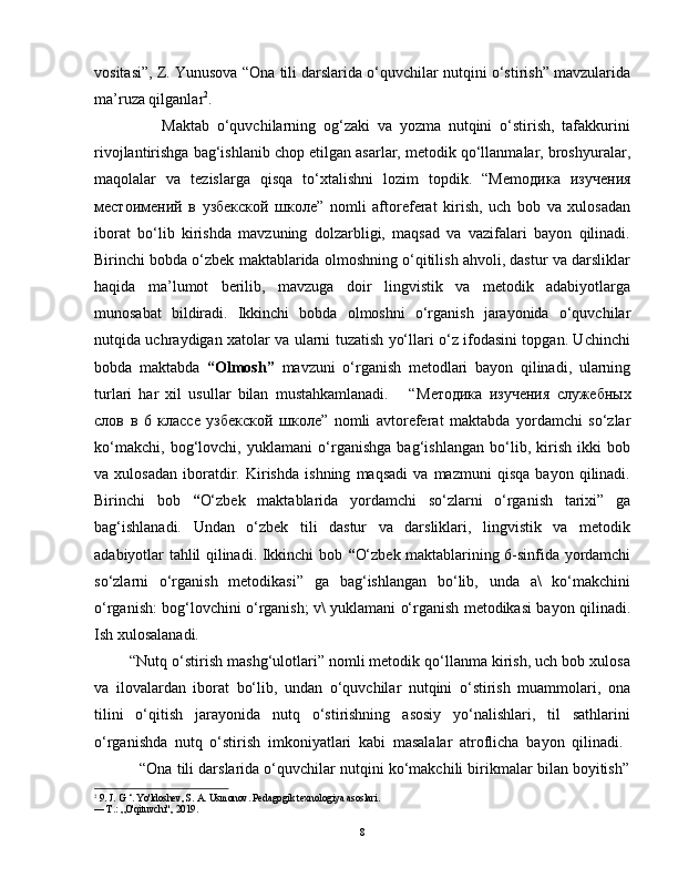 vositasi”, Z. Yunusova “Ona tili darslarida o‘quvchilar nutqini o‘stirish” mavzularida
ma’ruza qilganlar 2
.  
                  Maktab   o‘quvchilarning   og‘zaki   va   yozma   nutqini   o‘stirish,   tafakkurini
rivojlantirishga bag‘ishlanib chop etilgan asarlar, metodik qo‘llanmalar, broshyuralar,
maqolalar   va   tezislarga   qisqa   to‘xtalishni   lozim   topdik.   “Mem одика   изучения
местоимений   в   узбекской   школе ”   nomli   aftoreferat   kirish,   uch   bob   va   xulosadan
iborat   bo‘lib   kirishda   mavzuning   dolzarbligi,   maqsad   va   vazifalari   bayon   qilinadi.
Birinchi bobda o‘zbek maktablarida olmoshning o‘qitilish ahvoli, dastur va darsliklar
haqida   ma’lumot   berilib,   mavzuga   doir   lingvistik   va   metodik   adabiyotlarga
munosabat   bildiradi.   Ikkinchi   bobda   olmoshni   o‘rganish   jarayonida   o‘quvchilar
nutqida uchraydigan xatolar va ularni tuzatish yo‘llari o‘z ifodasini topgan. Uchinchi
bobda   maktabda   “Olmosh”   mavzuni   o‘rganish   metodlari   bayon   qilinadi,   ularning
turlari   har   xil   usullar   bilan   mustahkamlanadi.       “ Методика   изучения   служебных
слов   в   6   классе   узбекской   школе ”   nomli   avtoreferat   maktabda   yordamchi   so‘zlar
ko‘makchi,   bog‘lovchi,   yuklamani   o‘rganishga   bag‘ishlangan   bo‘lib,   kirish   ikki   bob
va   xulosadan   iboratdir.   Kirishda   ishning   maqsadi   va   mazmuni   qisqa   bayon   qilinadi.
Birinchi   bob   “ O‘zbek   maktablarida   yordamchi   so‘zlarni   o‘rganish   tarixi”   ga
bag‘ishlanadi.   Undan   o‘zbek   tili   dastur   va   darsliklari,   lingvistik   va   metodik
adabiyotlar tahlil qilinadi. Ikkinchi bob   “ O‘zbek maktablarining 6-sinfida yordamchi
so‘zlarni   o‘rganish   metodikasi”   ga   bag‘ishlangan   bo‘lib,   unda   a\   ko‘makchini
o‘rganish: bog‘lovchini o‘rganish; v\ yuklamani o‘rganish metodikasi bayon qilinadi.
Ish xulosalanadi.
        “Nutq o‘stirish mashg‘ulotlari” nomli metodik qo‘llanma kirish, uch bob xulosa
va   ilovalardan   iborat   bo‘lib,   undan   o‘quvchilar   nutqini   o‘stirish   muammolari,   ona
tilini   o‘qitish   jarayonida   nutq   o‘stirishning   asosiy   yo‘nalishlari,   til   sathlarini
o‘rganishda   nutq   o‘stirish   imkoniyatlari   kabi   masalalar   atroflicha   bayon   qilinadi.  
           “Ona tili darslarida o‘quvchilar nutqini ko‘makchili birikmalar bilan boyitish”
2
 9. J. G ‘. Yo'ldoshev, S. A. Usmonov. Pedagogik texnologiya asoslari.
— Т.: „O'qituvchi", 2019.
8 