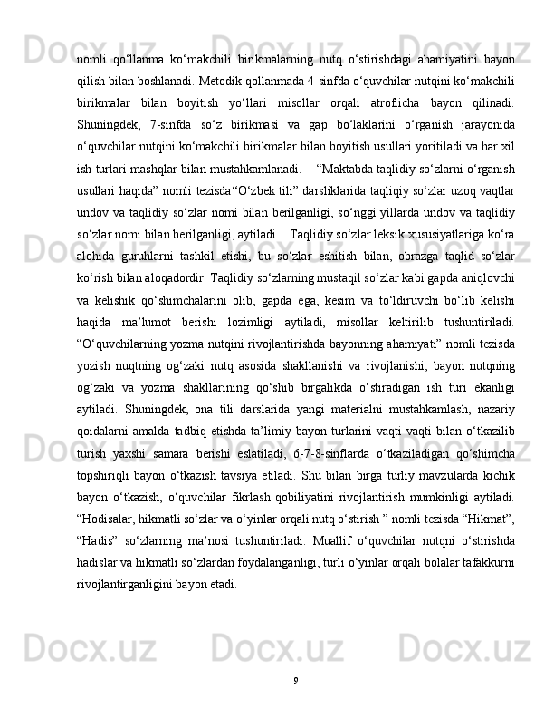 nomli   qo‘llanma   ko‘makchili   birikmalarning   nutq   o‘stirishdagi   ahamiyatini   bayon
qilish bilan boshlanadi. Metodik qollanmada 4-sinfda o‘quvchilar nutqini ko‘makchili
birikmalar   bilan   boyitish   yo‘llari   misollar   orqali   atroflicha   bayon   qilinadi.
Shuningdek,   7-sinfda   so‘z   birikmasi   va   gap   bo‘laklarini   o‘rganish   jarayonida
o‘quvchilar nutqini ko‘makchili birikmalar bilan boyitish usullari yoritiladi va har xil
ish turlari-mashqlar bilan mustahkamlanadi.    “Maktabda taqlidiy so‘zlarni o‘rganish
usullari haqida” nomli tezisda “ O‘zbek tili” darsliklarida taqliqiy so‘zlar uzoq vaqtlar
undov va  taqlidiy so‘zlar   nomi  bilan  berilganligi,  so‘nggi  yillarda undov  va taqlidiy
so‘zlar nomi bilan berilganligi, aytiladi.   Taqlidiy so‘zlar leksik xususiyatlariga ko‘ra
alohida   guruhlarni   tashkil   etishi,   bu   so‘zlar   eshitish   bilan,   obrazga   taqlid   so‘zlar
ko‘rish bilan aloqadordir. Taqlidiy so‘zlarning mustaqil so‘zlar kabi gapda aniqlovchi
va   kelishik   qo‘shimchalarini   olib,   gapda   ega,   kesim   va   to‘ldiruvchi   bo‘lib   kelishi
haqida   ma’lumot   berishi   lozimligi   aytiladi,   misollar   keltirilib   tushuntiriladi.
“O‘quvchilarning yozma nutqini rivojlantirishda bayonning ahamiyati” nomli tezisda
yozish   nuqtning   og‘zaki   nutq   asosida   shakllanishi   va   rivojlanishi,   bayon   nutqning
og‘zaki   va   yozma   shakllarining   qo‘shib   birgalikda   o‘stiradigan   ish   turi   ekanligi
aytiladi.   Shuningdek,   ona   tili   darslarida   yangi   materialni   mustahkamlash,   nazariy
qoidalarni   amalda   tadbiq   etishda   ta’limiy   bayon   turlarini   vaqti-vaqti   bilan   o‘tkazilib
turish   yaxshi   samara   berishi   eslatiladi,   6-7-8-sinflarda   o‘tkaziladigan   qo‘shimcha
topshiriqli   bayon   o‘tkazish   tavsiya   etiladi.   Shu   bilan   birga   turliy   mavzularda   kichik
bayon   o‘tkazish,   o‘quvchilar   fikrlash   qobiliyatini   rivojlantirish   mumkinligi   aytiladi.
“Hodisalar, hikmatli so‘zlar va o‘yinlar orqali nutq o‘stirish ” nomli tezisda “Hikmat”,
“Hadis”   so‘zlarning   ma’nosi   tushuntiriladi.   Muallif   o‘quvchilar   nutqni   o‘stirishda
hadislar va hikmatli so‘zlardan foydalanganligi, turli o‘yinlar orqali bolalar tafakkurni
rivojlantirganligini bayon etadi.  
9 