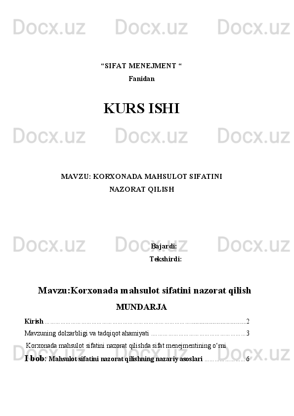 “ SIFAT  MENEJMENT “ 
Fanidan
KURS ISHI
 
 
 
 
 
MAVZU:  KORXONADA MAHSULOT SIFATINI 
NAZORAT QILISH
 
 Bajardi: 
Tekshirdi: 
Mavzu:Korxonada mahsulot sifatini nazorat qilish
MUNDARJA  
Kirish   …………………………………………………………………………........................................... 2
Mavzuning dolzarbligi va tadqiqot ahamiyati . ……………………………………………… 3
 Korxonada mahsulot sifatini nazorat qilishda sifat menejmentining o‘rni
I bob :  Mahsulot sifatini nazorat qilishning nazariy asoslari  …………………… 6 
