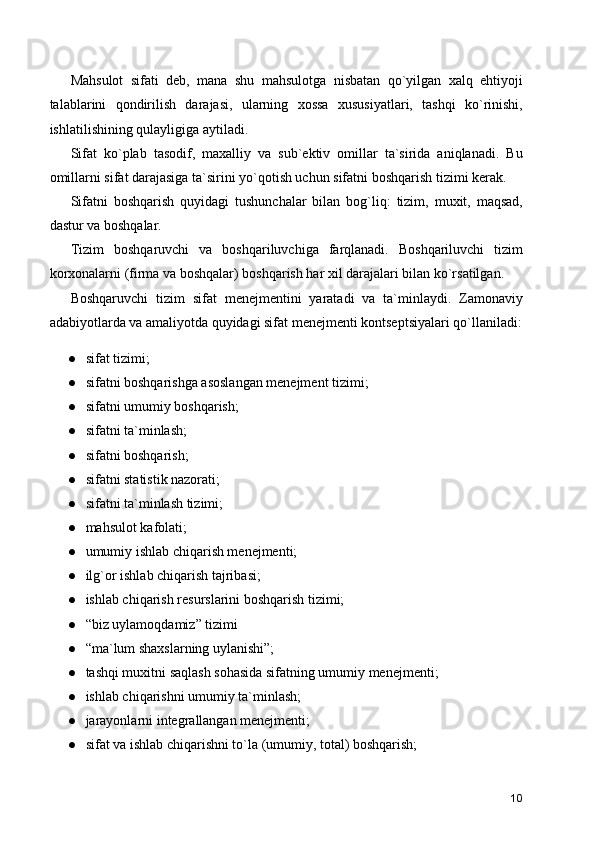 Mahsulot   sifati   deb,   mana   shu   mahsulotga   nisbatan   qo`yilgan   xalq   ehtiyoji
talablarini   qondirilish   darajasi,   ularning   xossa   xususiyatlari,   tashqi   ko`rinishi,
ishlatilishining qulayligiga aytiladi.
Sifat   ko`plab   tasodif,   maxalliy   va   sub`ektiv   omillar   ta`sirida   aniqlanadi.   Bu
omillarni sifat darajasiga ta`sirini yo`qotish uchun sifatni boshqarish tizimi kerak.
Sifatni   boshqarish   quyidagi   tushunchalar   bilan   bog`liq:   tizim,   muxit,   maqsad,
dastur va boshqalar.
Tizim   boshqaruvchi   va   boshqariluvchiga   farqlanadi.   Boshqariluvchi   tizim
korxonalarni (firma va boshqalar) boshqarish har xil darajalari bilan ko`rsatilgan.
Boshqaruvchi   tizim   sifat   menejmentini   yaratadi   va   ta`minlaydi.   Zamonaviy
adabiyotlarda va amaliyotda quyidagi sifat menejmenti kontseptsiyalari qo`llaniladi:
● sifat tizimi;
● sifatni boshqarishga asoslangan menejment tizimi;
● sifatni umumiy boshqarish;
● sifatni ta`minlash;
● sifatni boshqarish;
● sifatni statistik nazorati;
● sifatni ta`minlash tizimi;
● mahsulot kafolati;
● umumiy ishlab chiqarish menejmenti;
● ilg`or ishlab chiqarish tajribasi;
● ishlab chiqarish resurslarini boshqarish tizimi;
● “biz uylamoqdamiz” tizimi
● “ma`lum shaxslarning uylanishi”;
● tashqi muxitni saqlash sohasida sifatning umumiy menejmenti;
● ishlab chiqarishni umumiy ta`minlash;
● jarayonlarni integrallangan menejmenti;
● sifat va ishlab chiqarishni to`la (umumiy, total) boshqarish;
10 