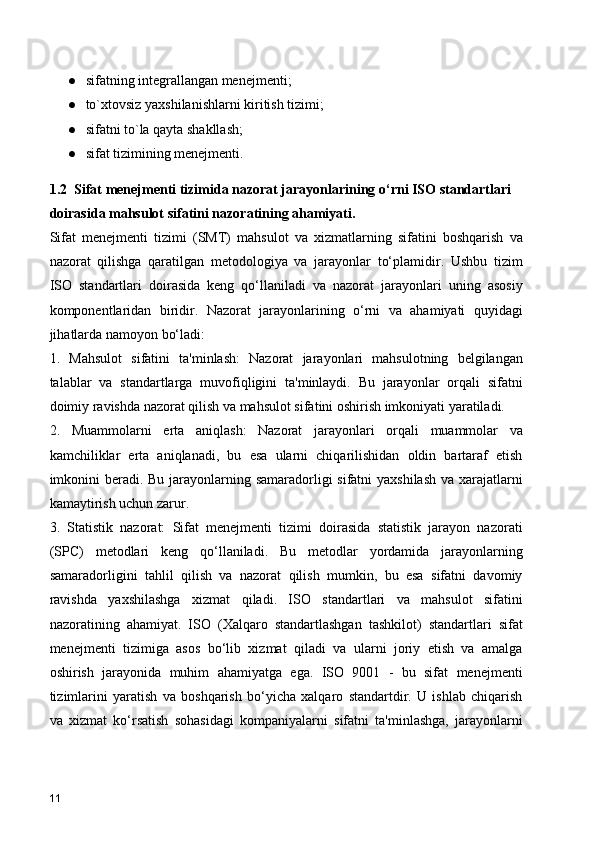 ● sifatning integrallangan menejmenti;
● to`xtovsiz yaxshilanishlarni kiritish tizimi;
● sifatni to`la qayta shakllash;
● sifat tizimining menejmenti.
1.2  Sifat menejmenti tizimida nazorat jarayonlarining o‘rni ISO standartlari 
doirasida mahsulot sifatini nazoratining ahamiyati.   
Sifat   menejmenti   tizimi   (SMT)   mahsulot   va   xizmatlarning   sifatini   boshqarish   va
nazorat   qilishga   qaratilgan   metodologiya   va   jarayonlar   to‘plamidir.   Ushbu   tizim
ISO   standartlari   doirasida   keng   qo‘llaniladi   va   nazorat   jarayonlari   uning   asosiy
komponentlaridan   biridir.   Nazorat   jarayonlarining   o‘rni   va   ahamiyati   quyidagi
jihatlarda namoyon bo‘ladi:
1.   Mahsulot   sifatini   ta'minlash:   Nazorat   jarayonlari   mahsulotning   belgilangan
talablar   va   standartlarga   muvofiqligini   ta'minlaydi.   Bu   jarayonlar   orqali   sifatni
doimiy ravishda nazorat qilish va mahsulot sifatini oshirish imkoniyati yaratiladi.
2.   Muammolarni   erta   aniqlash:   Nazorat   jarayonlari   orqali   muammolar   va
kamchiliklar   erta   aniqlanadi,   bu   esa   ularni   chiqarilishidan   oldin   bartaraf   etish
imkonini  beradi. Bu jarayonlarning samaradorligi sifatni yaxshilash  va xarajatlarni
kamaytirish uchun zarur.
3.   Statistik   nazorat:   Sifat   menejmenti   tizimi   doirasida   statistik   jarayon   nazorati
(SPC)   metodlari   keng   qo‘llaniladi.   Bu   metodlar   yordamida   jarayonlarning
samaradorligini   tahlil   qilish   va   nazorat   qilish   mumkin,   bu   esa   sifatni   davomiy
ravishda   yaxshilashga   xizmat   qiladi.   ISO   standartlari   va   mahsulot   sifatini
nazoratining   ahamiyat.   ISO   (Xalqaro   standartlashgan   tashkilot)   standartlari   sifat
menejmenti   tizimiga   asos   bo‘lib   xizmat   qiladi   va   ularni   joriy   etish   va   amalga
oshirish   jarayonida   muhim   ahamiyatga   ega.   ISO   9001   -   bu   sifat   menejmenti
tizimlarini   yaratish   va   boshqarish   bo‘yicha   xalqaro   standartdir.   U   ishlab   chiqarish
va   xizmat   ko‘rsatish   sohasidagi   kompaniyalarni   sifatni   ta'minlashga,   jarayonlarni
11 