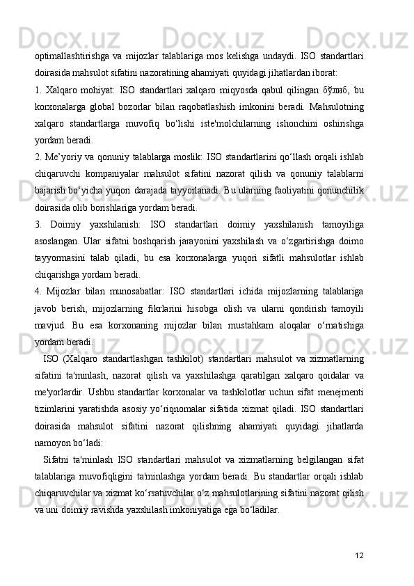 optimallashtirishga   va   mijozlar   talablariga   mos   kelishga   undaydi.   ISO   standartlari
doirasida mahsulot sifatini nazoratining ahamiyati quyidagi jihatlardan iborat:
1.   Xalqaro   mohiyat:   ISO   standartlari   xalqaro   miqyosda   qabul   qilingan   бўлиб,   bu
korxonalarga   global   bozorlar   bilan   raqobatlashish   imkonini   beradi.   Mahsulotning
xalqaro   standartlarga   muvofiq   bo‘lishi   iste'molchilarning   ishonchini   oshirishga
yordam beradi.
2. Me’yoriy va qonuniy talablarga moslik: ISO standartlarini qo‘llash orqali ishlab
chiqaruvchi   kompaniyalar   mahsulot   sifatini   nazorat   qilish   va   qonuniy   talablarni
bajarish bo‘yicha yuqori darajada tayyorlanadi. Bu ularning faoliyatini qonunchilik
doirasida olib borishlariga yordam beradi.
3.   Doimiy   yaxshilanish:   ISO   standartlari   doimiy   yaxshilanish   tamoyiliga
asoslangan.   Ular   sifatni   boshqarish   jarayonini   yaxshilash   va   o‘zgartirishga   doimo
tayyormasini   talab   qiladi,   bu   esa   korxonalarga   yuqori   sifatli   mahsulotlar   ishlab
chiqarishga yordam beradi.
4.   Mijozlar   bilan   munosabatlar:   ISO   standartlari   ichida   mijozlarning   talablariga
javob   berish,   mijozlarning   fikrlarini   hisobga   olish   va   ularni   qondirish   tamoyili
mavjud.   Bu   esa   korxonaning   mijozlar   bilan   mustahkam   aloqalar   o‘rnatishiga
yordam beradi.
    ISO   (Xalqaro   standartlashgan   tashkilot)   standartlari   mahsulot   va   xizmatlarning
sifatini   ta'minlash,   nazorat   qilish   va   yaxshilashga   qaratilgan   xalqaro   qoidalar   va
me'yorlardir.   Ushbu   standartlar   korxonalar   va   tashkilotlar   uchun   sifat   menejmenti
tizimlarini   yaratishda   asosiy   yo‘riqnomalar   sifatida   xizmat   qiladi.   ISO   standartlari
doirasida   mahsulot   sifatini   nazorat   qilishning   ahamiyati   quyidagi   jihatlarda
namoyon bo‘ladi:
    Sifatni   ta'minlash   ISO   standartlari   mahsulot   va   xizmatlarning   belgilangan   sifat
talablariga   muvofiqligini   ta'minlashga   yordam   beradi.   Bu   standartlar   orqali   ishlab
chiqaruvchilar va xizmat ko‘rsatuvchilar o‘z mahsulotlarining sifatini nazorat qilish
va uni doimiy ravishda yaxshilash imkoniyatiga ega bo‘ladilar.
12 