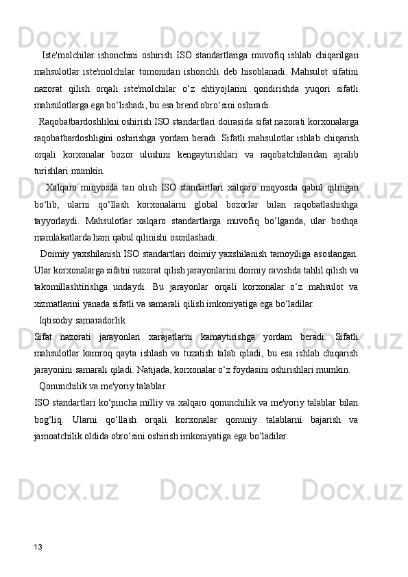 Iste'molchilar   ishonchini   oshirish   ISO   standartlariga   muvofiq   ishlab   chiqarilgan
mahsulotlar   iste'molchilar   tomonidan   ishonchli   deb   hisoblanadi.   Mahsulot   sifatini
nazorat   qilish   orqali   iste'molchilar   o‘z   ehtiyojlarini   qondirishda   yuqori   sifatli
mahsulotlarga ega bo‘lishadi, bu esa brend obro‘sini oshiradi.
  Raqobatbardoshlikni oshirish ISO standartlari doirasida sifat nazorati korxonalarga
raqobatbardoshligini  oshirishga yordam beradi. Sifatli mahsulotlar  ishlab chiqarish
orqali   korxonalar   bozor   ulushini   kengaytirishlari   va   raqobatchilaridan   ajralib
turishlari mumkin.
      Xalqaro   miqyosda   tan   olish   ISO   standartlari   xalqaro   miqyosda   qabul   qilingan
bo‘lib,   ularni   qo‘llash   korxonalarni   global   bozorlar   bilan   raqobatlashishga
tayyorlaydi.   Mahsulotlar   xalqaro   standartlarga   muvofiq   bo‘lganda,   ular   boshqa
mamlakatlarda ham qabul qilinishi osonlashadi.
   Doimiy yaxshilanish ISO standartlari doimiy yaxshilanish tamoyiliga asoslangan.
Ular korxonalarga sifatni nazorat qilish jarayonlarini doimiy ravishda tahlil qilish va
takomillashtirishga   undaydi.   Bu   jarayonlar   orqali   korxonalar   o‘z   mahsulot   va
xizmatlarini yanada sifatli va samarali qilish imkoniyatiga ega bo‘ladilar.
  Iqtisodiy samaradorlik
Sifat   nazorati   jarayonlari   xarajatlarni   kamaytirishga   yordam   beradi.   Sifatli
mahsulotlar   kamroq   qayta   ishlash   va   tuzatish   talab   qiladi,   bu   esa   ishlab   chiqarish
jarayonini samarali qiladi. Natijada, korxonalar o‘z foydasini oshirishlari mumkin.
  Qonunchilik va me'yoriy talablar
ISO standartlari ko‘pincha milliy va xalqaro qonunchilik va me'yoriy talablar bilan
bog‘liq.   Ularni   qo‘llash   orqali   korxonalar   qonuniy   talablarni   bajarish   va
jamoatchilik oldida obro‘sini oshirish imkoniyatiga ega bo‘ladilar.
13