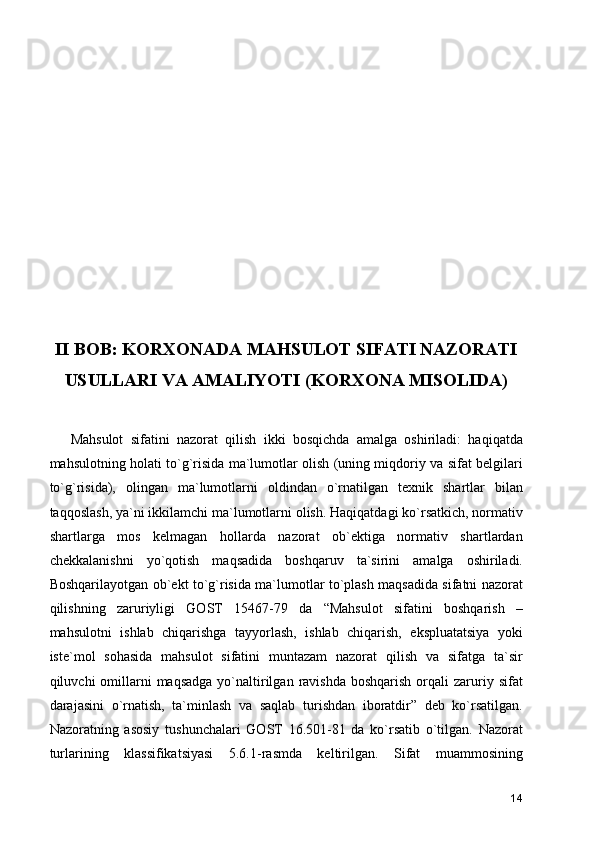 II BOB: KORXONADA MAHSULOT SIFATI NAZORATI
USULLARI VA AMALIYOTI (KORXONA MISOLIDA)
Mahsulot   sifatini   nazorat   qilish   ikki   bosqichda   amalga   oshiriladi:   haqiqatda
mahsulotning holati to`g`risida ma`lumotlar olish (uning miqdoriy va sifat belgilari
to`g`risida),   olingan   ma`lumotlarni   oldindan   o`rnatilgan   texnik   shartlar   bilan
taqqoslash, ya`ni ikkilamchi ma`lumotlarni olish. Haqiqatdagi ko`rsatkich, normativ
shartlarga   mos   kelmagan   hollarda   nazorat   ob`ektiga   normativ   shartlardan
chekkalanishni   yo`qotish   maqsadida   boshqaruv   ta`sirini   amalga   oshiriladi.
Boshqarilayotgan ob`ekt to`g`risida ma`lumotlar to`plash maqsadida sifatni nazorat
qilishning   zaruriyligi   GOST   15467-79   da   “Mahsulot   sifatini   boshqarish   –
mahsulotni   ishlab   chiqarishga   tayyorlash,   ishlab   chiqarish,   ekspluatatsiya   yoki
iste`mol   sohasida   mahsulot   sifatini   muntazam   nazorat   qilish   va   sifatga   ta`sir
qiluvchi  omillarni  maqsadga  yo`naltirilgan  ravishda  boshqarish  orqali  zaruriy sifat
darajasini   o`rnatish,   ta`minlash   va   saqlab   turishdan   iboratdir”   deb   ko`rsatilgan.
Nazoratning   asosiy   tushunchalari   GOST   16.501-81   da   ko`rsatib   o`tilgan.   Nazorat
turlarining   klassifikatsiyasi   5.6.1-rasmda   keltirilgan.   Sifat   muammosining
14 