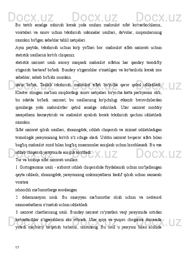 Bu   tartib   amalga   oshirish   kerak   juda   muhim   mahsulot   sifat   ko'rsatkichlarini,
vositalari   va   sinov   uchun   tekshirish   uskunalar   usullari,   da'volar,   nuqsonlarining
mumkin bo'lgan sabablar tahlil natijalari.
Ayni   paytda,   tekshirish   uchun   ko'p   yo'llari   bor.   mahsulot   sifati   nazorati   uchun
statistik usullarini ko'rib chiqamiz.
statistik   nazorat   usuli   asosiy   maqsadi   mahsulot   sifatini   har   qanday   tasodifiy
o'zgarish   bartaraf   bo'ladi.   Bunday   o'zgarishlar   o'rnatilgan   va   ko'tarilishi   kerak   xos
sabablar, sabab bo'lishi mumkin.
zarur   bo'lsa,   Tanlab   tekshirish,   mahsulot   sifati   bo'yicha   qaror   qabul   ishlatiladi.
Klaster   olingan   ma'lum   miqdordagi   sinov   natijalari   bo'yicha   katta   partiyasini   olib,
bu   odatda   bo'ladi.   nazorat,   bu   usullarning   ko'pchiligi   etkazib   beruvchilardan
qismlarga   yoki   mahsulotlar   qabul   amalga   oshiriladi.   Ular   nazorat   moddiy
xarajatlarni   kamaytirish   va   mahsulot   ajralish   kerak   tekshirish   qachon   ishlatiladi
mumkin. 
Sifat   nazorat   qilish   usullari,   shuningdek,   ishlab   chiqarish   va   xizmat   ishlatiladigan
texnologik   jarayonining   ko'rib   o'z   ichiga   oladi.   Ushbu   nazorat   beqaror   sifati   bilan
bog'liq mahsulot ozod bilan bog'liq muammolar aniqlash uchun hisoblanadi. Bu esa
ishlab chiqarish jarayonida aniqlik kiritiladi.
Tur va boshqa sifat nazorati usullari:
1. Gistogramma usuli - axborot ishlab chiqarishda foydalanish uchun mo'ljallangan
qayta   ishlash,   shuningdek,   jarayonning  imkoniyatlarni   kashf   qilish   uchun  samarali
vositasi.
ishonchli ma'lumotlarga asoslangan  
2.   delaminasyon   usuli.   Bu   muayyan   ma'lumotlar   olish   uchun   va   nedensel
munosabatlarni o'rnatish uchun ishlatiladi.
3.   nazorat   chartlarining   usuli.   Bunday   nazorat   ro'yxatlari   vaqt   jarayonida   ustidan
ko'rsatkichlar   o'zgarishlarni   aks   ettiradi.   Ular   quyi   va   yuqori   chegarasi   doirasida
yotadi   majburiy   tarqatish   turlarini,   unutmang.   Bu   usul   u   jarayoni   bilan   alohida
17 