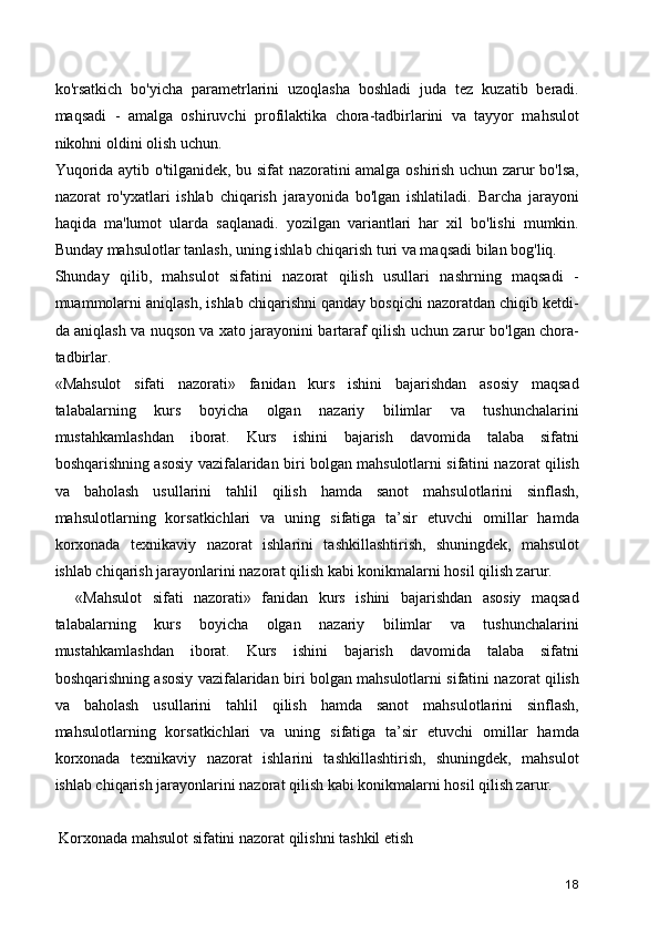 ko'rsatkich   bo'yicha   parametrlarini   uzoqlasha   boshladi   juda   tez   kuzatib   beradi.
maqsadi   -   amalga   oshiruvchi   profilaktika   chora-tadbirlarini   va   tayyor   mahsulot
nikohni oldini olish uchun.
Yuqorida aytib o'tilganidek, bu sifat nazoratini amalga oshirish uchun zarur bo'lsa,
nazorat   ro'yxatlari   ishlab   chiqarish   jarayonida   bo'lgan   ishlatiladi.   Barcha   jarayoni
haqida   ma'lumot   ularda   saqlanadi.   yozilgan   variantlari   har   xil   bo'lishi   mumkin.
Bunday mahsulotlar tanlash, uning ishlab chiqarish turi va maqsadi bilan bog'liq.
Shunday   qilib,   mahsulot   sifatini   nazorat   qilish   usullari   nashrning   maqsadi   -
muammolarni aniqlash, ishlab chiqarishni qanday bosqichi nazoratdan chiqib ketdi-
da aniqlash va nuqson va xato jarayonini bartaraf qilish uchun zarur bo'lgan chora-
tadbirlar.
«Mahsulot   sifati   nazorati»   fanidan   kurs   ishini   bajarishdan   asosiy   maqsad
talabalarning   kurs   boyicha   olgan   nazariy   bilimlar   va   tushunchalarini
mustahkamlashdan   iborat.   Kurs   ishini   bajarish   davomida   talaba   sifatni
boshqarishning asosiy vazifalaridan biri bolgan mahsulotlarni sifatini nazorat qilish
va   baholash   usullarini   tahlil   qilish   hamda   sanot   mahsulotlarini   sinflash,
mahsulotlarning   korsatkichlari   va   uning   sifatiga   ta’sir   etuvchi   omillar   hamda
korxonada   tеxnikaviy   nazorat   ishlarini   tashkillashtirish,   shuningdеk,   mahsulot
ishlab chiqarish jarayonlarini nazorat qilish kabi konikmalarni hosil qilish zarur.
    «Mahsulot   sifati   nazorati»   fanidan   kurs   ishini   bajarishdan   asosiy   maqsad
talabalarning   kurs   boyicha   olgan   nazariy   bilimlar   va   tushunchalarini
mustahkamlashdan   iborat.   Kurs   ishini   bajarish   davomida   talaba   sifatni
boshqarishning asosiy vazifalaridan biri bolgan mahsulotlarni sifatini nazorat qilish
va   baholash   usullarini   tahlil   qilish   hamda   sanot   mahsulotlarini   sinflash,
mahsulotlarning   korsatkichlari   va   uning   sifatiga   ta’sir   etuvchi   omillar   hamda
korxonada   tеxnikaviy   nazorat   ishlarini   tashkillashtirish,   shuningdеk,   mahsulot
ishlab chiqarish jarayonlarini nazorat qilish kabi konikmalarni hosil qilish zarur.
 Korxonada mahsulot sifatini nazorat qilishni tashkil etish
18 