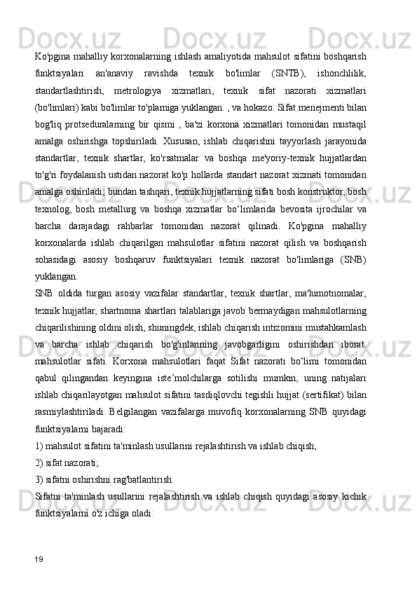 Ko'pgina mahalliy korxonalarning ishlash amaliyotida mahsulot sifatini boshqarish
funktsiyalari   an'anaviy   ravishda   texnik   bo'limlar   (SNTB),   ishonchlilik,
standartlashtirish,   metrologiya   xizmatlari,   texnik   sifat   nazorati   xizmatlari
(bo'limlari) kabi bo'limlar to'plamiga yuklangan. , va hokazo. Sifat menejmenti bilan
bog'liq   protseduralarning   bir   qismi   ,   ba'zi   korxona   xizmatlari   tomonidan   mustaqil
amalga   oshirishga   topshiriladi.   Xususan,   ishlab   chiqarishni   tayyorlash   jarayonida
standartlar,   texnik   shartlar,   ko'rsatmalar   va   boshqa   me'yoriy-texnik   hujjatlardan
to'g'ri foydalanish ustidan nazorat ko'p hollarda standart nazorat xizmati tomonidan
amalga oshiriladi; bundan tashqari, texnik hujjatlarning sifati bosh konstruktor, bosh
texnolog,   bosh   metallurg   va   boshqa   xizmatlar   bo‘limlarida   bevosita   ijrochilar   va
barcha   darajadagi   rahbarlar   tomonidan   nazorat   qilinadi.   Ko'pgina   mahalliy
korxonalarda   ishlab   chiqarilgan   mahsulotlar   sifatini   nazorat   qilish   va   boshqarish
sohasidagi   asosiy   boshqaruv   funktsiyalari   texnik   nazorat   bo'limlariga   (SNB)
yuklangan.
SNB   oldida   turgan   asosiy   vazifalar   standartlar,   texnik   shartlar,   ma'lumotnomalar,
texnik hujjatlar, shartnoma shartlari talablariga javob bermaydigan mahsulotlarning
chiqarilishining oldini olish, shuningdek, ishlab chiqarish intizomini mustahkamlash
va   barcha   ishlab   chiqarish   bo'g'inlarining   javobgarligini   oshirishdan   iborat.
mahsulotlar   sifati.   Korxona   mahsulotlari   faqat   Sifat   nazorati   bo‘limi   tomonidan
qabul   qilingandan   keyingina   iste’molchilarga   sotilishi   mumkin,   uning   natijalari
ishlab chiqarilayotgan mahsulot sifatini tasdiqlovchi tegishli hujjat (sertifikat) bilan
rasmiylashtiriladi.   Belgilangan   vazifalarga   muvofiq   korxonalarning   SNB   quyidagi
funktsiyalarni bajaradi:
1) mahsulot sifatini ta'minlash usullarini rejalashtirish va ishlab chiqish;
2) sifat nazorati;
3) sifatni oshirishni rag'batlantirish.
Sifatni   ta'minlash   usullarini   rejalashtirish   va   ishlab   chiqish   quyidagi   asosiy   kichik
funktsiyalarni o'z ichiga oladi:
19 