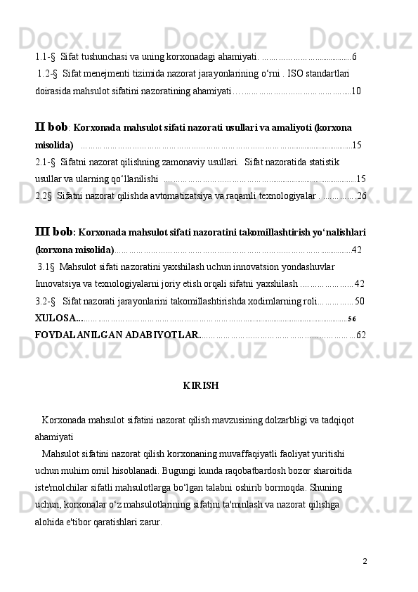 1.1-§  Sifat tushunchasi va uning korxonadagi ahamiyati.  ….………………................. ..6
 1.2-§  Sifat menejmenti tizimida nazorat jarayonlarining o‘rni . ISO standartlari 
doirasida mahsulot sifatini nazoratining ahamiyati…. ……………………………….…..... 10
II bob :  Korxonada mahsulot sifati nazorati usullari va amaliyoti (korxona 
misolida)     …………………………………………………………………………................................... 15
2.1-§  Sifatni nazorat qilishning zamonaviy usullari.  Sifat nazoratida statistik 
usullar va ularning qo‘llanilishi  . ……………………………………............................................... 15
2.2§  Sifatni nazorat qilishda avtomatizatsiya va raqamli texnologiyalar .  .…………. 26
III bob : Korxonada mahsulot sifati nazoratini takomillashtirish yo‘nalishlari
(korxona misolida) … ………………………………………………………………………................. 42
 3.1§  Mahsulot sifati nazoratini yaxshilash uchun innovatsion yondashuvlar
Innovatsiya va texnologiyalarni joriy etish orqali sifatni yaxshilash . ………………… 42
3.2-§   Sifat nazorati jarayonlarini takomillashtirishda xodimlarning roli …………… 50
XULOSA... ……...………………………………………………….........................................................56
FOYDALANILGAN ADABIYOTLAR. … …………………………………………………… 62
KIRISH
   Korxonada mahsulot sifatini nazorat qilish mavzusining dolzarbligi va tadqiqot 
ahamiyati
   Mahsulot sifatini nazorat qilish korxonaning muvaffaqiyatli faoliyat yuritishi 
uchun muhim omil hisoblanadi. Bugungi kunda raqobatbardosh bozor sharoitida 
iste'molchilar sifatli mahsulotlarga bo‘lgan talabni oshirib bormoqda. Shuning 
uchun, korxonalar o‘z mahsulotlarining sifatini ta'minlash va nazorat qilishga 
alohida e'tibor qaratishlari zarur. 
2 