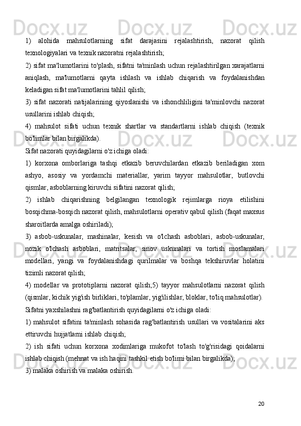 1)   alohida   mahsulotlarning   sifat   darajasini   rejalashtirish,   nazorat   qilish
texnologiyalari va texnik nazoratni rejalashtirish;
2) sifat ma'lumotlarini to'plash, sifatni ta'minlash uchun rejalashtirilgan xarajatlarni
aniqlash,   ma'lumotlarni   qayta   ishlash   va   ishlab   chiqarish   va   foydalanishdan
keladigan sifat ma'lumotlarini tahlil qilish;
3)   sifat   nazorati   natijalarining   qiyoslanishi   va   ishonchliligini   ta'minlovchi   nazorat
usullarini ishlab chiqish;
4)   mahsulot   sifati   uchun   texnik   shartlar   va   standartlarni   ishlab   chiqish   (texnik
bo'limlar bilan birgalikda).
Sifat nazorati quyidagilarni o'z ichiga oladi:
1)   korxona   omborlariga   tashqi   etkazib   beruvchilardan   etkazib   beriladigan   xom
ashyo,   asosiy   va   yordamchi   materiallar,   yarim   tayyor   mahsulotlar,   butlovchi
qismlar, asboblarning kiruvchi sifatini nazorat qilish;
2)   ishlab   chiqarishning   belgilangan   texnologik   rejimlarga   rioya   etilishini
bosqichma-bosqich nazorat qilish, mahsulotlarni operativ qabul qilish (faqat maxsus
sharoitlarda amalga oshiriladi);
3)   asbob-uskunalar,   mashinalar,   kesish   va   o'lchash   asboblari,   asbob-uskunalar,
nozik   o'lchash   asboblari,   matritsalar,   sinov   uskunalari   va   tortish   moslamalari
modellari,   yangi   va   foydalanishdagi   qurilmalar   va   boshqa   tekshiruvlar   holatini
tizimli nazorat qilish;
4)   modellar   va   prototiplarni   nazorat   qilish;5)   tayyor   mahsulotlarni   nazorat   qilish
(qismlar, kichik yig'ish birliklari, to'plamlar, yig'ilishlar, bloklar, to'liq mahsulotlar).
Sifatni yaxshilashni rag'batlantirish quyidagilarni o'z ichiga oladi:
1)   mahsulot   sifatini   ta'minlash   sohasida   rag'batlantirish   usullari   va   vositalarini   aks
ettiruvchi hujjatlarni ishlab chiqish;
2)   ish   sifati   uchun   korxona   xodimlariga   mukofot   to'lash   to'g'risidagi   qoidalarni
ishlab chiqish (mehnat va ish haqini tashkil etish bo'limi bilan birgalikda);
3) malaka oshirish va malaka oshirish.
20 