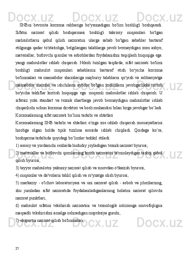     SNBni   bevosita   korxona   rahbariga   bo'ysunadigan   bo'lim   boshlig'i   boshqaradi.
Sifatni   nazorat   qilish   boshqarmasi   boshlig'i   takroriy   nuqsonlari   bo'lgan
mahsulotlarni   qabul   qilish   nazoratini   ularga   sabab   bo'lgan   sabablar   bartaraf
etilgunga qadar to'xtatishga, belgilangan talablarga javob bermaydigan xom ashyo,
materiallar, butlovchi qismlar va asboblardan foydalanishni taqiqlash huquqiga ega.
yangi   mahsulotlar   ishlab   chiqarish.   Nikoh   tuzilgan   taqdirda,   sifat   nazorati   bo'limi
boshlig'i   mahsulot   nuqsonlari   sabablarini   bartaraf   etish   bo'yicha   korxona
bo'linmalari   va   mansabdor   shaxslariga   majburiy   talablarni   qo'yish   va   rahbariyatga
mansabdor   shaxslar   va   ishchilarni   aybdor   bo'lgan   xodimlarni   javobgarlikka   tortish
bo'yicha   takliflar   kiritish   huquqiga   ega.   nuqsonli   mahsulotlar   ishlab   chiqarish.   U
sifatsiz   yoki   standart   va   texnik   shartlarga   javob   bermaydigan   mahsulotlar   ishlab
chiqarilishi uchun korxona direktori va bosh muhandisi bilan birga javobgar bo‘ladi.
Korxonalarning sifat nazorati bo’limi tarkibi va shtatlari
Korxonalarning SNB tarkibi  va shtatlari  o'ziga xos ishlab chiqarish xususiyatlarini
hisobga   olgan   holda   tipik   tuzilma   asosida   ishlab   chiqiladi.   Qoidaga   ko‘ra,
boshqarma tarkibida quyidagi bo‘limlar tashkil etiladi:
1) asosiy va yordamchi sexlarda hududiy joylashgan texnik nazorat byurosi;
2) materiallar va butlovchi qismlarning kirish nazoratini ta'minlaydigan tashqi qabul
qilish byurosi;
3) tayyor mahsulotni yakuniy nazorat qilish va sinovdan o'tkazish byurosi;
4) nuqsonlar va da'volarni tahlil qilish va ro'yxatga olish byurosi;
5)   markaziy   -   o'lchov   laboratoriyasi   va   uni   nazorat   qilish   -   asbob   va   jihozlarning,
shu   jumladan   sifat   nazoratida   foydalaniladiganlarning   holatini   nazorat   qiluvchi
nazorat punktlari;
6)   mahsulot   sifatini   tekshirish   nazoratini   va   texnologik   intizomga   muvofiqligini
maqsadli tekshirishni amalga oshiradigan inspeksiya guruhi;
7) eksportni nazorat qilish bo'linmalari;
21 