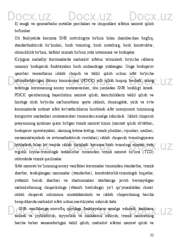 8)   rangli   va   qimmatbaho   metallar   parchalari   va   chiqindilari   sifatini   nazorat   qilish
bo'limlari.
O'z   faoliyatida   korxona   SNB   metrologiya   bo'limi   bilan   chambarchas   bog'liq;
standartlashtirish   bo‘limlari,   bosh   texnolog,   bosh   metallurg,   bosh   konstruktor;
ishonchlilik bo'limi; kafolat xizmati bo'limi yoki ustaxonasi va boshqalar.
Ko'pgina   mahalliy   korxonalarda   mahsulot   sifatini   ta'minlash   bo'yicha   ishlarni
umumiy   boshqarish   funktsiyalari   bosh   muhandisga   yuklangan.   Unga   boshqaruv
qarorlari   variantlarini   ishlab   chiqish   va   tahlil   qilish   uchun   sifat   bo'yicha
ixtisoslashtirilgan   doimiy   komissiyani   (PDKK)   jalb   qilish   huquqi   beriladi,   uning
tarkibiga   korxonaning   asosiy   mutaxassislari,   shu   jumladan   SNB   boshlig'i   kiradi.
PDKK   qarorlarining   bajarilishini   nazorat   qilish,   kamchiliklarni   tahlil   qilish   va
hisobga   olish   bo'yicha   ma'lumotlarni   qayta   ishlash,   shuningdek,   yirik   va   o'rta
korxonalarda   mehnat   sifati   ko'rsatkichlarini   hisoblash   sifat   menejmenti   tizimining
kompyuter markazlari mutaxassislari tomonidan amalga oshiriladi. .Ishlab chiqarish
jarayonining ajralmas qismi bo'lgan texnik nazorat tizimi (nazorat qilish ob'ektlari,
boshqaruv operatsiyalari, ularning ketma-ketligi, texnik jihozlari, rejimlari, usullari,
mexanizatsiyalash   va   avtomatlashtirish   vositalari)   ishlab   chiqarish   texnologiyasini
loyihalash   bilan   bir   vaqtda   ishlab   chiqiladi.   korxona   bosh   texnologi   xizmati   yoki
tegishli   loyiha-texnologik   tashkilotlar   tomonidan   texnik   nazorat   bo'limi   (TCD)
ishtirokida texnik qurilmalar.
Sifat nazorati bo‘limining asosiy vazifalari korxonalar tomonidan standartlar, texnik
shartlar,   tasdiqlangan   namunalar   (standartlar),   konstruktorlik-texnologik   hujjatlar,
yetkazib   berish   shartlari   va   shartnomalari   talablariga   javob   bermaydigan
mahsulotlarning   chiqarilishiga   (etkazib   berilishiga)   yo‘l   qo‘ymaslikdan   iborat.
ishlab   chiqarish   intizomini   mustahkamlash   va   ishlab   chiqarishning   barcha
bosqichlarida mahsulot sifati uchun mas'uliyatni oshirish kabi.
    SNB   vazifalariga   muvofiq   quyidagi   funktsiyalarni   amalga   oshiradi:   kadrlarni
tanlash   va   joylashtirish,   tayyorlash   va   malakasini   oshirish;   texnik   nazoratning
barcha   turlari   samaradorligini   tahlil   qilish;   mahsulot   sifatini   nazorat   qilish   va
22 
