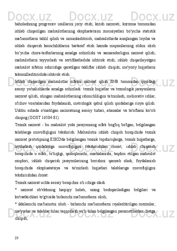 baholashning   progressiv   usullarini   joriy   etish;   kirish   nazorati;   korxona   tomonidan
ishlab   chiqarilgan   mahsulotlarning   ekspluatatsion   xususiyatlari   bo'yicha   statistik
ma'lumotlarni   tahlil   qilish   va   umumlashtirish;   mahsulotlarda   aniqlangan   loyiha   va
ishlab   chiqarish   kamchiliklarini   bartaraf   etish   hamda   nuqsonlarning   oldini   olish
bo‘yicha   chora-tadbirlarning   amalga   oshirilishi   va   samaradorligini   nazorat   qilish;
mahsulotlarni   tayyorlash   va   sertifikatlashda   ishtirok   etish;   ishlab   chiqarilayotgan
mahsulot   sifatini   oshirishga   qaratilgan   takliflar   ishlab   chiqish;   me'yoriy   hujjatlarni
takomillashtirishda ishtirok etish.
Ishlab   chiqarilgan   mahsulotlar   sifatini   nazorat   qilish   SNB   tomonidan   quyidagi
asosiy   yo'nalishlarda   amalga   oshiriladi:   texnik   hujjatlar   va   texnologik   jarayonlarni
nazorat qilish, olingan mahsulotlarning ishonchliligini ta'minlash, meliorativ ishlar,
o'lchov   vositalaridan   foydalanish,   metrologik   qabul   qilish   qoidalariga   rioya   qilish.
Ushbu   sohada   o'rnatilgan   nazoratning   asosiy   turlari,   atamalar   va   ta'riflarni   ko'rib
chiqing (GOST 16504-81).
Texnik   nazorat   -   bu   mahsulot   yoki   jarayonning   sifati   bog'liq   bo'lgan,   belgilangan
talablarga   muvofiqligini   tekshirish.   Mahsulotni   ishlab   chiqish   bosqichida   texnik
nazorat prototipning ESKDda belgilangan texnik topshiriqlarga, texnik hujjatlarga,
loyihalash   qoidalariga   muvofiqligini   tekshirishdan   iborat;   ishlab   chiqarish
bosqichida   u   sifati,   to'liqligi,   qadoqlanishi,   markalanishi,   taqdim   etilgan   mahsulot
miqdori,   ishlab   chiqarish   jarayonlarining   borishini   qamrab   oladi;   foydalanish
bosqichida   ekspluatatsiya   va   ta'mirlash   hujjatlari   talablariga   muvofiqligini
tekshirishdan iborat.
Texnik nazorat uchta asosiy bosqichni o'z ichiga oladi:
*   nazorat   ob'ektining   haqiqiy   holati,   uning   boshqariladigan   belgilari   va
ko'rsatkichlari to'g'risida birlamchi ma'lumotlarni olish;
*  ikkilamchi   ma'lumotni   olish   -   birlamchi   ma'lumotlarni   rejalashtirilgan   mezonlar,
me'yorlar va talablar bilan taqqoslash yo'li bilan belgilangan parametrlardan chetga
chiqish;
23 