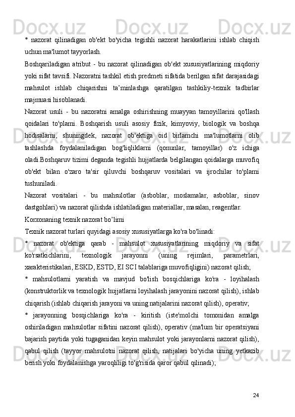 *   nazorat   qilinadigan   ob'ekt   bo'yicha   tegishli   nazorat   harakatlarini   ishlab   chiqish
uchun ma'lumot tayyorlash.
Boshqariladigan   atribut   -   bu   nazorat   qilinadigan   ob'ekt   xususiyatlarining   miqdoriy
yoki sifat tavsifi. Nazoratni tashkil etish predmeti sifatida berilgan sifat darajasidagi
mahsulot   ishlab   chiqarishni   ta’minlashga   qaratilgan   tashkiliy-texnik   tadbirlar
majmuasi hisoblanadi.
Nazorat   usuli   -   bu   nazoratni   amalga   oshirishning   muayyan   tamoyillarini   qo'llash
qoidalari   to'plami.   Boshqarish   usuli   asosiy   fizik,   kimyoviy,   biologik   va   boshqa
hodisalarni,   shuningdek,   nazorat   ob'ektiga   oid   birlamchi   ma'lumotlarni   olib
tashlashda   foydalaniladigan   bog'liqliklarni   (qonunlar,   tamoyillar)   o'z   ichiga
oladi.Boshqaruv tizimi deganda tegishli hujjatlarda belgilangan qoidalarga muvofiq
ob'ekt   bilan   o'zaro   ta'sir   qiluvchi   boshqaruv   vositalari   va   ijrochilar   to'plami
tushuniladi.
Nazorat   vositalari   -   bu   mahsulotlar   (asboblar,   moslamalar,   asboblar,   sinov
dastgohlari) va nazorat qilishda ishlatiladigan materiallar, masalan, reagentlar.
Korxonaning texnik nazorat bo’limi
Texnik nazorat turlari quyidagi asosiy xususiyatlarga ko'ra bo'linadi:
*   nazorat   ob'ektiga   qarab   -   mahsulot   xususiyatlarining   miqdoriy   va   sifat
ko'rsatkichlarini,   texnologik   jarayonni   (uning   rejimlari,   parametrlari,
xarakteristikalari, ESKD, ESTD, EI SCI talablariga muvofiqligini) nazorat qilish;
*   mahsulotlarni   yaratish   va   mavjud   bo'lish   bosqichlariga   ko'ra   -   loyihalash
(konstruktorlik va texnologik hujjatlarni loyihalash jarayonini nazorat qilish), ishlab
chiqarish (ishlab chiqarish jarayoni va uning natijalarini nazorat qilish), operativ;
*   jarayonning   bosqichlariga   ko'ra   -   kiritish   (iste'molchi   tomonidan   amalga
oshiriladigan mahsulotlar  sifatini  nazorat  qilish), operativ (ma'lum  bir  operatsiyani
bajarish paytida yoki tugaganidan keyin mahsulot yoki jarayonlarni nazorat qilish),
qabul   qilish   (tayyor   mahsulotni   nazorat   qilish,   natijalari   bo'yicha   uning   yetkazib
berish yoki foydalanishga yaroqliligi to'g'risida qaror qabul qilinadi);
24 