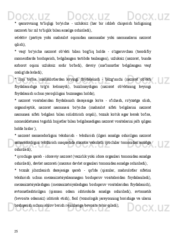 *   qamrovning   to'liqligi   bo'yicha   -   uzluksiz   (har   bir   ishlab   chiqarish   birligining
nazorati bir xil to'liqlik bilan amalga oshiriladi),
selektiv   (partiya   yoki   mahsulot   oqimidan   namunalar   yoki   namunalarni   nazorat
qilish);
*   vaqt   bo'yicha   nazorat   ob'ekti   bilan   bog'liq   holda   -   o'zgaruvchan   (tasodifiy
momentlarda  boshqarish,  belgilangan  tartibda  tanlangan),  uzluksiz  (nazorat,  bunda
axborot   oqimi   uzluksiz   sodir   bo'ladi),   davriy   (ma'lumotlar   belgilangan   vaqt
oralig'ida keladi);
*   iloji   bo'lsa,   mahsulotlardan   keyingi   foydalanish   -   buzg'unchi   (nazorat   ob'ekti
foydalanishga   to'g'ri   kelmaydi),   buzilmaydigan   (nazorat   ob'ektining   keyingi
foydalanish uchun yaroqliligini buzmagan holda);
*   nazorat   vositalaridan   foydalanish   darajasiga   ko'ra   -   o'lchash,   ro'yxatga   olish,
organoleptik,   nazorat   namunasi   bo'yicha   (mahsulot   sifati   belgilarini   nazorat
namunasi   sifati   belgilari   bilan   solishtirish   orqali),   texnik   ko'rik   agar   kerak   bo'lsa,
nomenklaturasi tegishli hujjatlar bilan belgilanadigan nazorat vositalarini jalb qilgan
holda hislar );
*   nazorat   samaradorligini   tekshirish   -   tekshirish   (ilgari   amalga   oshirilgan   nazorat
samaradorligini tekshirish maqsadida maxsus vakolatli ijrochilar tomonidan amalga
oshiriladi);
* ijrochiga qarab - idoraviy nazorat (vazirlik yoki idora organlari tomonidan amalga
oshiriladi), davlat nazorati (maxsus davlat organlari tomonidan amalga oshiriladi);
*   texnik   jihozlanish   darajasiga   qarab   -   qo'lda   (qismlar,   mahsulotlar   sifatini
tekshirish   uchun   mexanizatsiyalanmagan   boshqaruv   vositalaridan   foydalaniladi),
mexanizatsiyalashgan  (mexanizatsiyalashgan  boshqaruv vositalaridan foydalanish),
avtomatlashtirilgan   (qisman   odam   ishtirokida   amalga   oshiriladi),   avtomatik
(bevosita odamsiz) ishtirok etish), faol (texnologik jarayonning borishiga va ularni
boshqarish uchun ishlov berish rejimlariga bevosita ta'sir qiladi);
25 