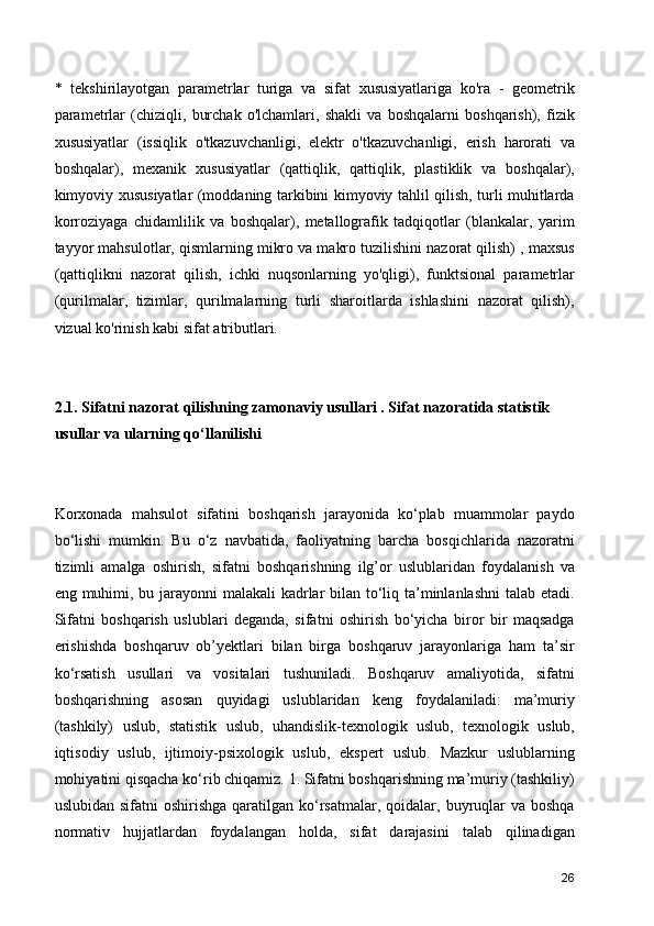 *   tekshirilayotgan   parametrlar   turiga   va   sifat   xususiyatlariga   ko'ra   -   geometrik
parametrlar   (chiziqli,   burchak   o'lchamlari,   shakli   va   boshqalarni   boshqarish),   fizik
xususiyatlar   (issiqlik   o'tkazuvchanligi,   elektr   o'tkazuvchanligi,   erish   harorati   va
boshqalar),   mexanik   xususiyatlar   (qattiqlik,   qattiqlik,   plastiklik   va   boshqalar),
kimyoviy xususiyatlar (moddaning tarkibini kimyoviy tahlil qilish, turli muhitlarda
korroziyaga   chidamlilik   va   boshqalar),   metallografik   tadqiqotlar   (blankalar,   yarim
tayyor mahsulotlar, qismlarning mikro va makro tuzilishini nazorat qilish) , maxsus
(qattiqlikni   nazorat   qilish,   ichki   nuqsonlarning   yo'qligi),   funktsional   parametrlar
(qurilmalar,   tizimlar,   qurilmalarning   turli   sharoitlarda   ishlashini   nazorat   qilish),
vizual ko'rinish kabi sifat atributlari.
2.1. Sifatni nazorat qilishning zamonaviy usullari . Sifat nazoratida statistik 
usullar va ularning qo‘llanilishi 
Korxonada   mahsulot   sifatini   boshqarish   jarayonida   ko‘plab   muammolar   paydo
bo‘lishi   mumkin.   Bu   o‘z   navbatida,   faoliyatning   barcha   bosqichlarida   nazoratni
tizimli   amalga   oshirish,   sifatni   boshqarishning   ilg’or   uslublaridan   foydalanish   va
eng muhimi, bu jarayonni  malakali  kadrlar bilan to‘liq ta’minlanlashni  talab etadi.
Sifatni   boshqarish   uslublari   deganda,   sifatni   oshirish   bo‘yicha   biror   bir   maqsadga
erishishda   boshqaruv   ob’yektlari   bilan   birga   boshqaruv   jarayonlariga   ham   ta’sir
ko‘rsatish   usullari   va   vositalari   tushuniladi.   Boshqaruv   amaliyotida,   sifatni
boshqarishning   asosan   quyidagi   uslublaridan   keng   foydalaniladi:   ma’muriy
(tashkily)   uslub,   statistik   uslub,   uhandislik-texnologik   uslub,   texnologik   uslub,
iqtisodiy   uslub,   ijtimoiy-psixologik   uslub,   ekspert   uslub.   Mazkur   uslublarning
mohiyatini qisqacha ko‘rib chiqamiz. 1. Sifatni boshqarishning ma’muriy (tashkiliy)
uslubidan  sifatni  oshirishga  qaratilgan  ko‘rsatmalar,  qoidalar,  buyruqlar   va boshqa
normativ   hujjatlardan   foydalangan   holda,   sifat   darajasini   talab   qilinadigan
26 