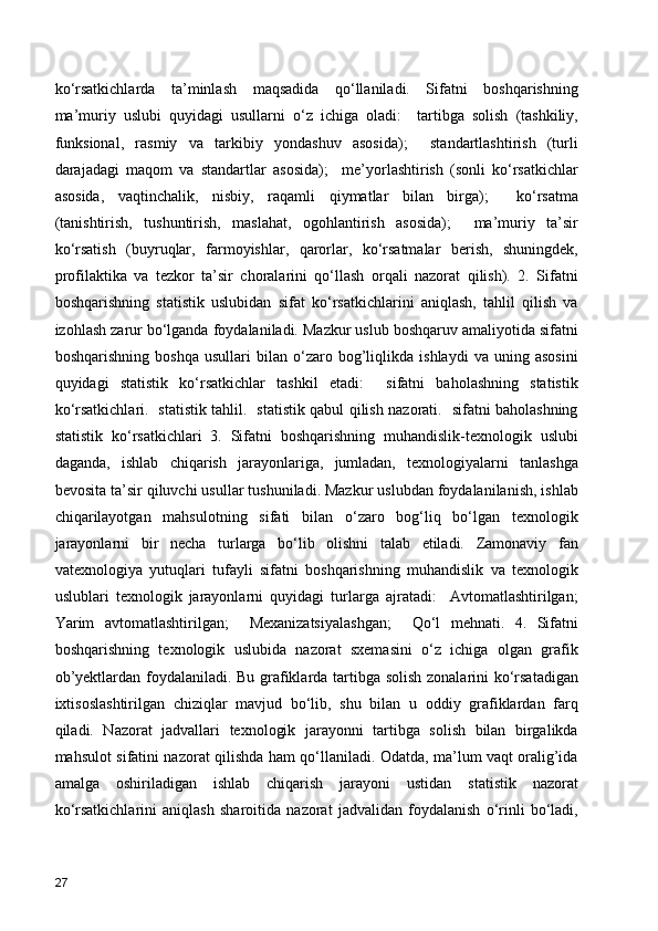 ko‘rsatkichlarda   ta’minlash   maqsadida   qo‘llaniladi.   Sifatni   boshqarishning
ma’muriy   uslubi   quyidagi   usullarni   o‘z   ichiga   oladi:     tartibga   solish   (tashkiliy,
funksional,   rasmiy   va   tarkibiy   yondashuv   asosida);     standartlashtirish   (turli
darajadagi   maqom   va   standartlar   asosida);     me’yorlashtirish   (sonli   ko‘rsatkichlar
asosida,   vaqtinchalik,   nisbiy,   raqamli   qiymatlar   bilan   birga);     ko‘rsatma
(tanishtirish,   tushuntirish,   maslahat,   ogohlantirish   asosida);     ma’muriy   ta’sir
ko‘rsatish   (buyruqlar,   farmoyishlar,   qarorlar,   ko‘rsatmalar   berish,   shuningdek,
profilaktika   va   tezkor   ta’sir   choralarini   qo‘llash   orqali   nazorat   qilish).   2.   Sifatni
boshqarishning   statistik   uslubidan   sifat   ko‘rsatkichlarini   aniqlash,   tahlil   qilish   va
izohlash zarur bo‘lganda foydalaniladi. Mazkur uslub boshqaruv amaliyotida sifatni
boshqarishning   boshqa   usullari   bilan   o‘zaro   bog’liqlikda   ishlaydi   va   uning   asosini
quyidagi   statistik   ko‘rsatkichlar   tashkil   etadi:     sifatni   baholashning   statistik
ko‘rsatkichlari.   statistik tahlil.   statistik qabul qilish nazorati.   sifatni baholashning
statistik   ko‘rsatkichlari   3.   Sifatni   boshqarishning   muhandislik-texnologik   uslubi
daganda,   ishlab   chiqarish   jarayonlariga,   jumladan,   texnologiyalarni   tanlashga
bevosita ta’sir qiluvchi usullar tushuniladi. Mazkur uslubdan foydalanilanish, ishlab
chiqarilayotgan   mahsulotning   sifati   bilan   o‘zaro   bog‘liq   bo‘lgan   texnologik
jarayonlarni   bir   necha   turlarga   bo‘lib   olishni   talab   etiladi.   Zamonaviy   fan
vatexnologiya   yutuqlari   tufayli   sifatni   boshqarishning   muhandislik   va   texnologik
uslublari   texnologik   jarayonlarni   quyidagi   turlarga   ajratadi:     Avtomatlashtirilgan;
Yarim   avtomatlashtirilgan;     Mexanizatsiyalashgan;     Qo‘l   mehnati.   4.   Sifatni
boshqarishning   texnologik   uslubida   nazorat   sxemasini   o‘z   ichiga   olgan   grafik
ob’yektlardan foydalaniladi. Bu grafiklarda tartibga solish zonalarini ko‘rsatadigan
ixtisoslashtirilgan   chiziqlar   mavjud   bo‘lib,   shu   bilan   u   oddiy   grafiklardan   farq
qiladi.   Nazorat   jadvallari   texnologik   jarayonni   tartibga   solish   bilan   birgalikda
mahsulot sifatini nazorat qilishda ham qo‘llaniladi. Odatda, ma’lum vaqt oralig’ida
amalga   oshiriladigan   ishlab   chiqarish   jarayoni   ustidan   statistik   nazorat
ko‘rsatkichlarini   aniqlash   sharoitida   nazorat   jadvalidan   foydalanish   o‘rinli   bo‘ladi,
27 