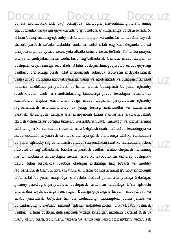 bu   esa   keyinchalik   turli   vaqt   oralig’ida   texnologik   jarayonlarning   holati,   uning
egiluvchanlik darajasini qayd etishda to‘g’ri xulosalar chiqarishga yordam beradi. 5.
Sifatni boshqarishning iqtisodiy uslubida rahbariyat va xodimlar uchun shunday ish
sharoiti   yaratish   ko‘zda   tutiladiki,   unda   mahsulot   sifati   eng   kam   deganda   bir   xil
darajada saqlanib qolishi kerak yoki albatta oshishi kerak bo‘ladi. Ya’ni, bu jarayon
faoliyatni   moliyalashtirish,   xodimlarni   rag’batlantirish   tizimini   ishlab   chiqish   va
boshqalar orqali amalga oshiriladi. Sifatni boshqarishning iqtisodiy uslubi quyidagi
usullarni   o‘z   ichiga   oladi:   sifat   menejmenti   sohasida   faoliyatni   moliyalashtirish
usuli (ishlab chiqilgan innovatsiyalarni, yangi va modernizatsiya qilingan mahsulot
turlarini   kreditlash   jarayonlari);   bo‘limda   sifatni   boshqarish   bo‘yicha   iqtisodiy
hisob-kitoblar   usuli;   iste’molchilarning   talablariga   javob   beradigan   tovarlar   va
xizmatlarni   taqdim   etish   bilan   birga   ishlab   chiqarish   jarayonlarini   iqtisodiy
rag’batlantirish   usuli;zamonaviy   va   yangi   turdagi   mahsulotlar   va   xizmatlarni
yaratish,   shuningdek,   xalqaro   sifat   menejmenti   tizimi   standartlari   talablarni   ishlab
chiqish uchun zarur bo‘lgan biznesni rejalashtirish usuli; mahsulot va xizmatlarning
sifat darajasi ko‘rsatkichlari  asosida narx belgilash usuli;  mahsulot, texnologiya va
asbob-uskunalarni yaratish va modernizatsiya qilish bilan birga sifat ko‘rsatkichlari
bo‘yicha iqtisodiy rag’batlantirish fondini, shu jumladan sifat ko‘rsatkichlari uchun
mukofot   va rag’batlantirish  fondlarini   yaratish  usullari;   ishlab  chiqarish  tizimining
har   bir   xodimida   uchraydigan   mehnat   sifati   ko‘rsatkichlarini   umumiy   boshqaruv
tizimi   bilan   birgalikda   hisobga   oladigan   mehnatga   haq   to‘lash   va   moddiy
rag’batlantirish tizimini qo‘llash usuli. 6. Sifatni boshqarishning ijtimoiy psixologik
ulubi   sifat   bo‘yicha   maqsadga   erishishda   mehnat   jamoasida   yuzaga   keladigan
ijtimoiy-psixologik   jarayonlarni   boshqarish   usullarini   tanlashga   ta’sir   qiluvchi
omillardan   foydalanishga   asoslangan.   Bularga   quyidagilar   kiradi:     ish   faoliyati   va
sifatni   yaxshilash   bo‘yicha   har   bir   xodimning,   shuningdek,   butun   jamoa   va
bo‘limlarning   o‘z-o‘zini   nazorat   qilish,   tashabbuskorlik,   mas’uliyatni   oshirish
usullari.   sifatni boshqarishda jamoada yuzaga keladigan nizolarni bartaraf etish va
ularni  oldini  olish, xodimlarni tanlash va jamoadagi psixologik muhitni yaxshilash
28 