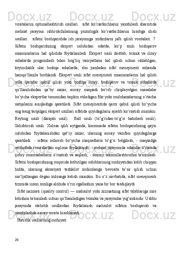 vositalarini   optimallashtirish   usullari.     sifat   ko‘rsatkichlarini   yaxshilash   sharoitida
mehnat   jarayoni   ishtirokchilarining   psixologik   ko‘rsatkichlarini   hisobga   olish
usullari.     sifatni   boshqarishda   ish   jarayoniga   xodimlarni   jalb   qilish   vositalari.   7.
Sifatni   boshqarishning   ekspert   uslubidan   odatda,   ko‘p   sonli   boshqaruv
muammolarini   hal   qilishda   foydalaniladi.   Ekspert   usuli   dastlab,   texnik   va   ilmiy
sohalarda   prognozlash   bilan   bog’liq   vaziyatlarni   hal   qilish   uchun   ishlatilgan,
keyinchalik   ular   boshqa   sohalarda,   shu   jumladan   sifat   menejmenti   sohasida
hamqo‘llanila   boshlandi.   Ekspert   usuli   sifat   menejmenti   muammolarini   hal   qilish
yoki   qarorlar   qabul   qilish   yoki   boshqa   ilmiy,   boshqaruv   va   texnik   sohalarda
qo‘llanilishidan   qa’tiy   nazar,   asosiy   maqsadi   ko‘rib   chiqilayotgan   masalalar
bo‘yicha ekspertlar tomonidan taqdim etiladigan fikr yoki mulohazalarning o‘rtacha
natijalarini   aniqlashga   qaratiladi.   Sifat   menejmentida   qaror   qabul   qilish   bo‘yicha
eng keng tarqalgan ekspert usullari sifatida quyidagilarni ajratib ko‘rsatish mumkin:
Reyting   usuli   (darajali   usul).     Ball   usuli   (to‘g’ridan-to‘g’ri   baholash   usuli).
Solishtirish   usuli.   Xulosa   qilib   aytganda,   korxonada   sifatni   boshqarishning   qaysi
uslubidan   foydalanishdan   qat’iy   nazar,   ularning   asosiy   vazifasi   quyidagilarga
qaratiladi:   -   sifatni   oshirish   bo‘yicha   maqsadlarni   to‘g’ri   belgilash;   -   maqsadga
erishishda  resurslardan oqilona foydalanish;  - mehnat  jarayonida odamlar o‘rtasida
ijobiy munosabatlarni o‘rnatish va saqlash; - doimiy takomillashtirishni ta'minlash.
Sifatni boshqarishning yuqorida keltirilgan uslublarining mohiyatidan kelib chiqqan
holda,   ularning   aksariyati   tashkilot   xodimlariga   bevosita   ta’sir   qilish   uchun
mo‘ljallangan   degan   xulosaga   kelish   mumkin.   Bu   o‘z   navbatida,   sifat   menejmenti
tizimida inson omiliga alohida o‘rin egallashini yana bir bor tasdiqlaydi
    Sifat nazorati (quality control) — mahsulot yoki xizmatning sifat talablariga mos
kelishini ta'minlash uchun qo‘llaniladigan texnika va jarayonlar yig‘indisidir. Ushbu
jarayonda   statistik   usullardan   foydalanish   mahsulot   sifatini   boshqarish   va
yaxshilashda asosiy vosita hisoblanadi.
  Statistik usullarning mohiyati
29 