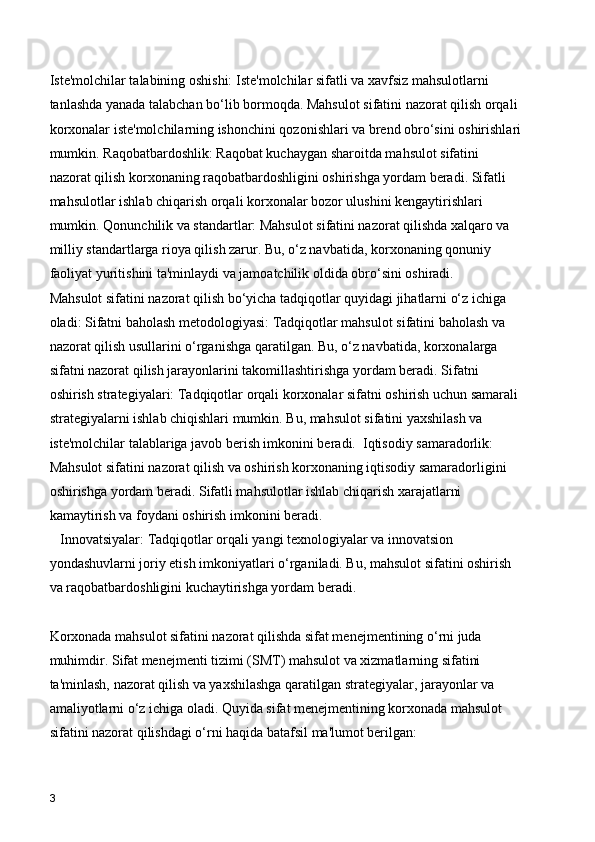 Iste'molchilar talabining oshishi: Iste'molchilar sifatli va xavfsiz mahsulotlarni 
tanlashda yanada talabchan bo‘lib bormoqda. Mahsulot sifatini nazorat qilish orqali 
korxonalar iste'molchilarning ishonchini qozonishlari va brend obro‘sini oshirishlari
mumkin. Raqobatbardoshlik: Raqobat kuchaygan sharoitda mahsulot sifatini 
nazorat qilish korxonaning raqobatbardoshligini oshirishga yordam beradi. Sifatli 
mahsulotlar ishlab chiqarish orqali korxonalar bozor ulushini kengaytirishlari 
mumkin. Qonunchilik va standartlar: Mahsulot sifatini nazorat qilishda xalqaro va 
milliy standartlarga rioya qilish zarur. Bu, o‘z navbatida, korxonaning qonuniy 
faoliyat yuritishini ta'minlaydi va jamoatchilik oldida obro‘sini oshiradi.
Mahsulot sifatini nazorat qilish bo‘yicha tadqiqotlar quyidagi jihatlarni o‘z ichiga 
oladi: Sifatni baholash metodologiyasi: Tadqiqotlar mahsulot sifatini baholash va 
nazorat qilish usullarini o‘rganishga qaratilgan. Bu, o‘z navbatida, korxonalarga 
sifatni nazorat qilish jarayonlarini takomillashtirishga yordam beradi. Sifatni 
oshirish strategiyalari: Tadqiqotlar orqali korxonalar sifatni oshirish uchun samarali 
strategiyalarni ishlab chiqishlari mumkin. Bu, mahsulot sifatini yaxshilash va 
iste'molchilar talablariga javob berish imkonini beradi.  Iqtisodiy samaradorlik: 
Mahsulot sifatini nazorat qilish va oshirish korxonaning iqtisodiy samaradorligini 
oshirishga yordam beradi. Sifatli mahsulotlar ishlab chiqarish xarajatlarni 
kamaytirish va foydani oshirish imkonini beradi.
   Innovatsiyalar: Tadqiqotlar orqali yangi texnologiyalar va innovatsion 
yondashuvlarni joriy etish imkoniyatlari o‘rganiladi. Bu, mahsulot sifatini oshirish 
va raqobatbardoshligini kuchaytirishga yordam beradi.
Korxonada mahsulot sifatini nazorat qilishda sifat menejmentining o‘rni juda 
muhimdir. Sifat menejmenti tizimi (SMT) mahsulot va xizmatlarning sifatini 
ta'minlash, nazorat qilish va yaxshilashga qaratilgan strategiyalar, jarayonlar va 
amaliyotlarni o‘z ichiga oladi. Quyida sifat menejmentining korxonada mahsulot 
sifatini nazorat qilishdagi o‘rni haqida batafsil ma'lumot berilgan: 
3 