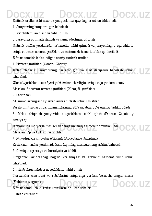 Statistik usullar sifat nazorati jarayonlarida quyidagilar uchun ishlatiladi:
1. Jarayonning barqarorligini baholash.
2. Xatoliklarni aniqlash va tahlil qilish.
3. Jarayonni optimallashtirish va samaradorligini oshirish.
Statistik usullar yordamida ma'lumotlar tahlil qilinadi va jarayondagi o‘zgarishlarni
aniqlash uchun nazorat grafiklari va matematik hisob-kitoblar qo‘llaniladi.
Sifat nazoratida ishlatiladigan asosiy statistik usullar
1. Nazorat grafiklari (Control Charts):
Ishlab   chiqarish   jarayonining   barqarorligini   va   sifat   darajasini   baholash   uchun
ishlatiladi.
Ular o‘zgarishlar tasodifiymi yoki tizimli ekanligini aniqlashga yordam beradi.
Masalan: Shewhart nazorat grafiklari (X-bar, R-grafiklar).
2. Pareto tahlili:
Muammolarning asosiy sabablarini aniqlash uchun ishlatiladi.
Pareto printsipi asosida: muammolarning 80% sababini 20% omillar tashkil qiladi.
3.   Ishlab   chiqarish   jarayonida   o‘zgarishlarni   tahlil   qilish   (Process   Capability
Analysis):
Jarayonning me’yorga mos kelish darajasini aniqlash uchun foydalaniladi.
Masalan: Cp va Cpk ko‘rsatkichlari.
4. Muvofiqlikni sinovdan o‘tkazish (Acceptance Sampling):
Kichik namunalar yordamida katta hajmdagi mahsulotning sifatini baholash.
5. Chiziqli regressiya va korrelyatsiya tahlili:
O‘zgaruvchilar   orasidagi   bog‘liqlikni   aniqlash   va   jarayonni   bashorat   qilish   uchun
ishlatiladi.
6. Ishlab chiqarishdagi nosozliklarni tahlil qilish:
Nosozliklar   chastotasi   va   sabablarini   aniqlashga   yordam   beruvchi   diagrammalar
(Fishbone diagram).
Sifat nazorati uchun statistik usullarni qo‘llash sohalari
  Ishlab chiqarish:
30 
