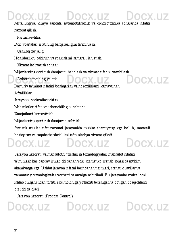 Metallurgiya,   kimyo   sanoati,   avtomobilsozlik   va   elektrotexnika   sohalarida   sifatni
nazorat qilish.
   Farmatsevtika:
Dori vositalari sifatining barqarorligini ta’minlash.
   Qishloq xo‘jaligi:
Hosildorlikni oshirish va resurslarni samarali ishlatish.
   Xizmat ko‘rsatish sohasi:
Mijozlarning qoniqish darajasini baholash va xizmat sifatini yaxshilash.
   Axborot texnologiyalari:
Dasturiy ta'minot sifatini boshqarish va nosozliklarni kamaytirish.
Afzalliklari
Jarayonni optimallashtirish.
Mahsulotlar sifati va ishonchliligini oshirish.
Xarajatlarni kamaytirish.
Mijozlarning qoniqish darajasini oshirish.
Statistik   usullar   sifat   nazorati   jarayonida   muhim   ahamiyatga   ega   bo‘lib,   samarali
boshqaruv va raqobatbardoshlikni ta'minlashga xizmat qiladi.
 
 Jarayon nazorati va mahsulotni tekshirish texnologiyalari  mahsulot sifatini 
ta’minlash har qanday ishlab chiqarish yoki xizmat ko‘rsatish sohasida muhim 
ahamiyatga ega. Ushbu jarayon sifatni boshqarish tizimlari, statistik usullar va 
zamonaviy texnologiyalar yordamida amalga oshiriladi. Bu jarayonlar mahsulotni 
ishlab chiqarishdan tortib, iste'molchiga yetkazib berishgacha bo‘lgan bosqichlarni 
o‘z ichiga oladi.
   Jarayon nazorati (Process Control)
31 