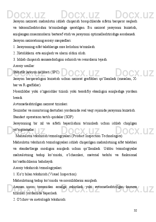 Jarayon nazorati mahsulotni  ishlab chiqarish bosqichlarida sifatni barqaror  saqlash
va   takomillashtirishni   ta'minlashga   qaratilgan.   Bu   nazorat   jarayonni   kuzatish,
aniqlangan muammolarni bartaraf etish va jarayonni optimallashtirishga asoslanadi.
Jarayon nazoratining asosiy maqsadlari:
1. Jarayonning sifat talablariga mos kelishini ta'minlash.
2. Xatoliklarni erta aniqlash va ularni oldini olish.
3. Ishlab chiqarish samaradorligini oshirish va resurslarni tejash.
Asosiy usullar:
Statistik jarayon nazorati (SPC):
Jarayon   barqarorligini   kuzatish   uchun   nazorat   grafiklari   qo‘llaniladi   (masalan,   X-
bar va R-grafiklar).
Nosozliklar   yoki   o‘zgarishlar   tizimli   yoki   tasodifiy   ekanligini   aniqlashga   yordam
beradi.
Avtomatlashtirilgan nazorat tizimlari:
Senzorlar va monitoring dasturlari yordamida real vaqt rejimida jarayonni kuzatish.
Standart operatsion tartib-qoidalar (SOP):
Jarayonning   bir   xil   va   sifatli   bajarilishini   ta'minlash   uchun   ishlab   chiqilgan
yo‘riqnomalar.
   Mahsulotni tekshirish texnologiyalari (Product Inspection Technologies)
Mahsulotni tekshirish texnologiyalari ishlab chiqarilgan mahsulotning sifat talablari
va   standartlarga   mosligini   aniqlash   uchun   qo‘llaniladi.   Ushbu   texnologiyalar
mahsulotning   tashqi   ko‘rinishi,   o‘lchamlari,   material   tarkibi   va   funksional
ko‘rsatkichlarini baholaydi.
Asosiy tekshirish texnologiyalari:
1. Ko‘z bilan tekshirish (Visual Inspection):
Mahsulotning tashqi ko‘rinishi va nosozliklarini aniqlash.
Asosan   inson   tomonidan   amalga   oshiriladi   yoki   avtomatlashtirilgan   kamera
tizimlari yordamida bajariladi.
2. O‘lchov va metrologik tekshirish:
32 