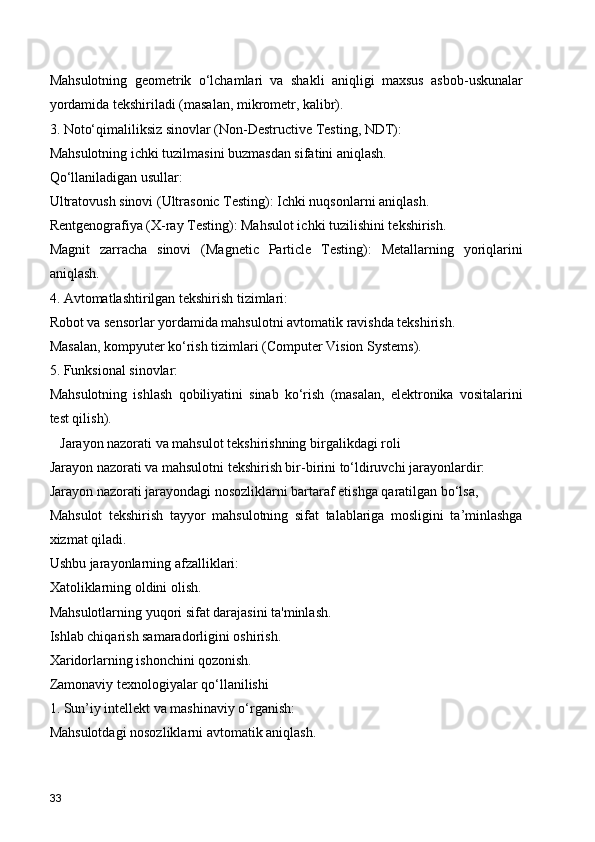Mahsulotning   geometrik   o‘lchamlari   va   shakli   aniqligi   maxsus   asbob-uskunalar
yordamida tekshiriladi (masalan, mikrometr, kalibr).
3. Noto‘qimaliliksiz sinovlar (Non-Destructive Testing, NDT):
Mahsulotning ichki tuzilmasini buzmasdan sifatini aniqlash.
Qo‘llaniladigan usullar:
Ultratovush sinovi (Ultrasonic Testing): Ichki nuqsonlarni aniqlash.
Rentgenografiya (X-ray Testing): Mahsulot ichki tuzilishini tekshirish.
Magnit   zarracha   sinovi   (Magnetic   Particle   Testing):   Metallarning   yoriqlarini
aniqlash.
4. Avtomatlashtirilgan tekshirish tizimlari:
Robot va sensorlar yordamida mahsulotni avtomatik ravishda tekshirish.
Masalan, kompyuter ko‘rish tizimlari (Computer Vision Systems).
5. Funksional sinovlar:
Mahsulotning   ishlash   qobiliyatini   sinab   ko‘rish   (masalan,   elektronika   vositalarini
test qilish).
   Jarayon nazorati va mahsulot tekshirishning birgalikdagi roli
Jarayon nazorati va mahsulotni tekshirish bir-birini to‘ldiruvchi jarayonlardir:
Jarayon nazorati jarayondagi nosozliklarni bartaraf etishga qaratilgan bo‘lsa,
Mahsulot   tekshirish   tayyor   mahsulotning   sifat   talablariga   mosligini   ta’minlashga
xizmat qiladi.
Ushbu jarayonlarning afzalliklari:
Xatoliklarning oldini olish.
Mahsulotlarning yuqori sifat darajasini ta'minlash.
Ishlab chiqarish samaradorligini oshirish.
Xaridorlarning ishonchini qozonish.
Zamonaviy texnologiyalar qo‘llanilishi
1. Sun’iy intellekt va mashinaviy o‘rganish:
Mahsulotdagi nosozliklarni avtomatik aniqlash.
33 