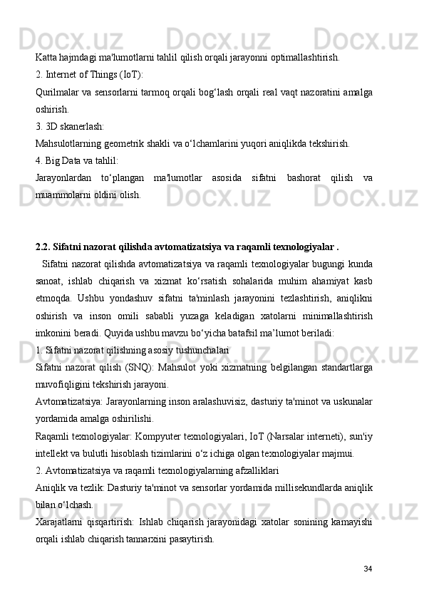 Katta hajmdagi ma'lumotlarni tahlil qilish orqali jarayonni optimallashtirish.
2. Internet of Things (IoT):
Qurilmalar va sensorlarni tarmoq orqali bog‘lash orqali real vaqt nazoratini amalga
oshirish.
3. 3D skanerlash:
Mahsulotlarning geometrik shakli va o‘lchamlarini yuqori aniqlikda tekshirish.
4. Big Data va tahlil:
Jarayonlardan   to‘plangan   ma'lumotlar   asosida   sifatni   bashorat   qilish   va
muammolarni oldini olish.
2.2. Sifatni nazorat qilishda avtomatizatsiya va raqamli texnologiyalar . 
   Sifatni nazorat qilishda avtomatizatsiya va raqamli texnologiyalar bugungi kunda
sanoat,   ishlab   chiqarish   va   xizmat   ko‘rsatish   sohalarida   muhim   ahamiyat   kasb
etmoqda.   Ushbu   yondashuv   sifatni   ta'minlash   jarayonini   tezlashtirish,   aniqlikni
oshirish   va   inson   omili   sababli   yuzaga   keladigan   xatolarni   minimallashtirish
imkonini beradi. Quyida ushbu mavzu bo‘yicha batafsil ma’lumot beriladi:
1. Sifatni nazorat qilishning asosiy tushunchalari
Sifatni   nazorat   qilish   (SNQ):   Mahsulot   yoki   xizmatning   belgilangan   standartlarga
muvofiqligini tekshirish jarayoni.
Avtomatizatsiya: Jarayonlarning inson aralashuvisiz, dasturiy ta'minot va uskunalar
yordamida amalga oshirilishi.
Raqamli texnologiyalar: Kompyuter texnologiyalari, IoT (Narsalar interneti), sun'iy
intellekt va bulutli hisoblash tizimlarini o‘z ichiga olgan texnologiyalar majmui.
2. Avtomatizatsiya va raqamli texnologiyalarning afzalliklari
Aniqlik va tezlik: Dasturiy ta'minot va sensorlar yordamida millisekundlarda aniqlik
bilan o‘lchash.
Xarajatlarni   qisqartirish:   Ishlab   chiqarish   jarayonidagi   xatolar   sonining   kamayishi
orqali ishlab chiqarish tannarxini pasaytirish.
34 