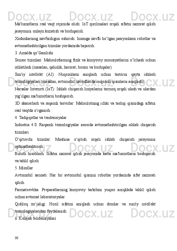 Ma'lumotlarni  real  vaqt  rejimida  olish:  IoT  qurilmalari  orqali  sifatni  nazorat  qilish
jarayonini onlayn kuzatish va boshqarish.
Xodimlarning xavfsizligini oshirish: Insonga xavfli bo‘lgan jarayonlarni robotlar va
avtomatlashtirilgan tizimlar yordamida bajarish.
3. Amalda qo‘llanilishi
Sensor tizimlari: Mahsulotlarning fizik va kimyoviy xususiyatlarini o‘lchash uchun
ishlatiladi (masalan, qalinlik, harorat, bosim va boshqalar).
Sun'iy   intellekt   (AI):   Nuqsonlarni   aniqlash   uchun   tasvirni   qayta   ishlash
texnologiyalari (masalan, avtomobil zavodlarida nuqsonli qismlarni aniqlash).
Narsalar Interneti (IoT): Ishlab chiqarish liniyalarini tarmoq orqali ulash va ulardan
yig‘ilgan ma'lumotlarni boshqarish.
3D skanerlash  va raqamli  tasvirlar:  Mahsulotning  ichki  va tashqi  qismidagi  sifatni
real vaqtda o‘rganish.
4. Tadqiqotlar va tendensiyalar
Industria   4.0:   Raqamli   texnologiyalar   asosida   avtomatlashtirilgan   ishlab   chiqarish
tizimlari.
O‘qituvchi   tizimlar:   Mashina   o‘qitish   orqali   ishlab   chiqarish   jarayonini
optimallashtirish.
Bulutli   hisoblash:   Sifatni   nazorat   qilish   jarayonida   katta   ma'lumotlarni   boshqarish
va tahlil qilish.
5. Misollar
Avtomobil   sanoati:   Har   bir   avtomobil   qismini   robotlar   yordamida   sifat   nazorati
qilish.
Farmatsevtika:   Preparatlarning   kimyoviy   tarkibini   yuqori   aniqlikda   tahlil   qilish
uchun avtomat laboratoriyalar.
Qishloq   xo‘jaligi:   Hosil   sifatini   aniqlash   uchun   dronlar   va   sun'iy   intellekt
texnologiyalaridan foydalanish.
6. Kelajak tendensiyalari
35 