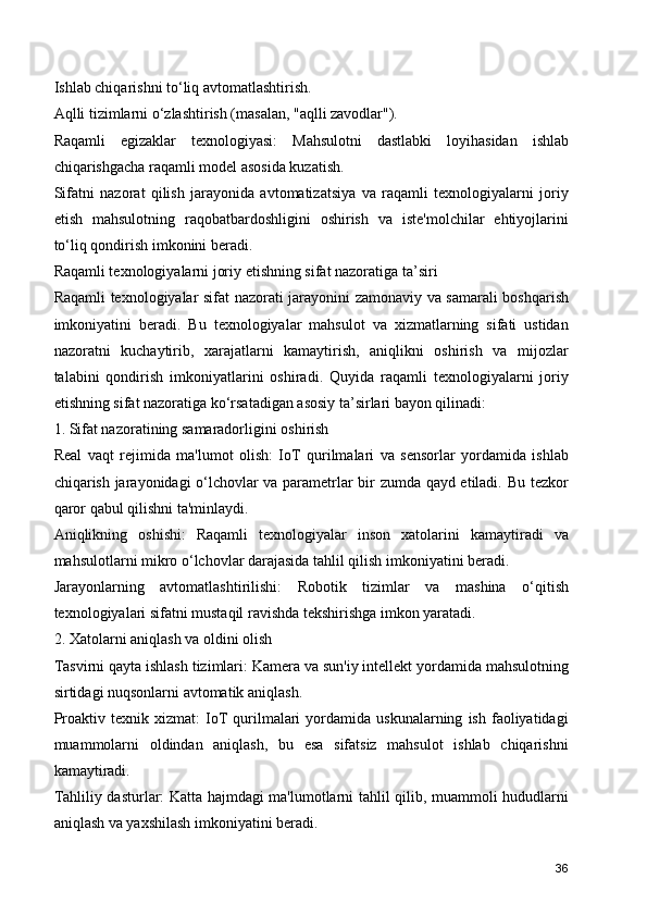 Ishlab chiqarishni to‘liq avtomatlashtirish.
Aqlli tizimlarni o‘zlashtirish (masalan, "aqlli zavodlar").
Raqamli   egizaklar   texnologiyasi:   Mahsulotni   dastlabki   loyihasidan   ishlab
chiqarishgacha raqamli model asosida kuzatish.
Sifatni   nazorat   qilish   jarayonida   avtomatizatsiya   va   raqamli   texnologiyalarni   joriy
etish   mahsulotning   raqobatbardoshligini   oshirish   va   iste'molchilar   ehtiyojlarini
to‘liq qondirish imkonini beradi.
Raqamli texnologiyalarni joriy etishning sifat nazoratiga ta’siri
Raqamli texnologiyalar sifat nazorati jarayonini zamonaviy va samarali boshqarish
imkoniyatini   beradi.   Bu   texnologiyalar   mahsulot   va   xizmatlarning   sifati   ustidan
nazoratni   kuchaytirib,   xarajatlarni   kamaytirish,   aniqlikni   oshirish   va   mijozlar
talabini   qondirish   imkoniyatlarini   oshiradi.   Quyida   raqamli   texnologiyalarni   joriy
etishning sifat nazoratiga ko‘rsatadigan asosiy ta’sirlari bayon qilinadi:
1. Sifat nazoratining samaradorligini oshirish
Real   vaqt   rejimida   ma'lumot   olish:   IoT   qurilmalari   va   sensorlar   yordamida   ishlab
chiqarish jarayonidagi o‘lchovlar va parametrlar bir zumda qayd etiladi. Bu tezkor
qaror qabul qilishni ta'minlaydi.
Aniqlikning   oshishi:   Raqamli   texnologiyalar   inson   xatolarini   kamaytiradi   va
mahsulotlarni mikro o‘lchovlar darajasida tahlil qilish imkoniyatini beradi.
Jarayonlarning   avtomatlashtirilishi:   Robotik   tizimlar   va   mashina   o‘qitish
texnologiyalari sifatni mustaqil ravishda tekshirishga imkon yaratadi.
2. Xatolarni aniqlash va oldini olish
Tasvirni qayta ishlash tizimlari: Kamera va sun'iy intellekt yordamida mahsulotning
sirtidagi nuqsonlarni avtomatik aniqlash.
Proaktiv   texnik  xizmat:   IoT   qurilmalari   yordamida   uskunalarning   ish   faoliyatidagi
muammolarni   oldindan   aniqlash,   bu   esa   sifatsiz   mahsulot   ishlab   chiqarishni
kamaytiradi.
Tahliliy dasturlar: Katta hajmdagi ma'lumotlarni tahlil qilib, muammoli hududlarni
aniqlash va yaxshilash imkoniyatini beradi.
36 