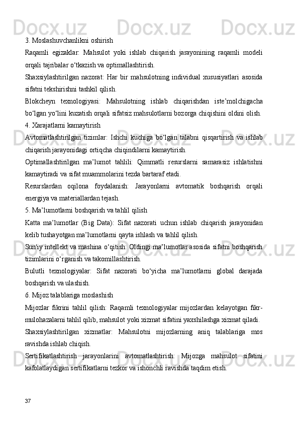 3. Moslashuvchanlikni oshirish
Raqamli   egizaklar:   Mahsulot   yoki   ishlab   chiqarish   jarayonining   raqamli   modeli
orqali tajribalar o‘tkazish va optimallashtirish.
Shaxsiylashtirilgan   nazorat:   Har   bir   mahsulotning   individual   xususiyatlari   asosida
sifatni tekshirishni tashkil qilish.
Blokcheyn   texnologiyasi:   Mahsulotning   ishlab   chiqarishdan   iste’molchigacha
bo‘lgan yo‘lini kuzatish orqali sifatsiz mahsulotlarni bozorga chiqishini oldini olish.
4. Xarajatlarni kamaytirish
Avtomatlashtirilgan   tizimlar:   Ishchi   kuchiga   bo‘lgan   talabni   qisqartirish   va   ishlab
chiqarish jarayonidagi ortiqcha chiqindilarni kamaytirish.
Optimallashtirilgan   ma’lumot   tahlili:   Qimmatli   resurslarni   samarasiz   ishlatishni
kamaytiradi va sifat muammolarini tezda bartaraf etadi.
Resurslardan   oqilona   foydalanish:   Jarayonlarni   avtomatik   boshqarish   orqali
energiya va materiallardan tejash.
5. Ma’lumotlarni boshqarish va tahlil qilish
Katta   ma’lumotlar   (Big   Data):   Sifat   nazorati   uchun   ishlab   chiqarish   jarayonidan
kelib tushayotgan ma’lumotlarni qayta ishlash va tahlil qilish.
Sun'iy intellekt va mashina o‘qitish: Oldingi ma’lumotlar asosida sifatni boshqarish
tizimlarini o‘rganish va takomillashtirish.
Bulutli   texnologiyalar:   Sifat   nazorati   bo‘yicha   ma’lumotlarni   global   darajada
boshqarish va ulashish.
6. Mijoz talablariga moslashish
Mijozlar   fikrini   tahlil   qilish:   Raqamli   texnologiyalar   mijozlardan   kelayotgan   fikr-
mulohazalarni tahlil qilib, mahsulot yoki xizmat sifatini yaxshilashga xizmat qiladi.
Shaxsiylashtirilgan   xizmatlar:   Mahsulotni   mijozlarning   aniq   talablariga   mos
ravishda ishlab chiqish.
Sertifikatlashtirish   jarayonlarini   avtomatlashtirish:   Mijozga   mahsulot   sifatini
kafolatlaydigan sertifikatlarni tezkor va ishonchli ravishda taqdim etish.
37 