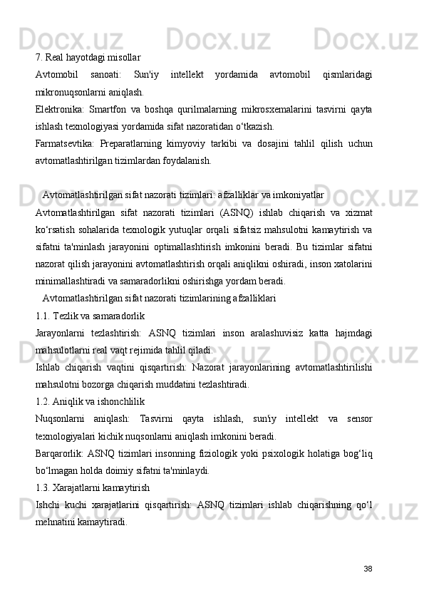7. Real hayotdagi misollar
Avtomobil   sanoati:   Sun'iy   intellekt   yordamida   avtomobil   qismlaridagi
mikronuqsonlarni aniqlash.
Elektronika:   Smartfon   va   boshqa   qurilmalarning   mikrosxemalarini   tasvirni   qayta
ishlash texnologiyasi yordamida sifat nazoratidan o‘tkazish.
Farmatsevtika:   Preparatlarning   kimyoviy   tarkibi   va   dosajini   tahlil   qilish   uchun
avtomatlashtirilgan tizimlardan foydalanish.
   Avtomatlashtirilgan sifat nazorati tizimlari: afzalliklar va imkoniyatlar
Avtomatlashtirilgan   sifat   nazorati   tizimlari   (ASNQ)   ishlab   chiqarish   va   xizmat
ko‘rsatish   sohalarida   texnologik   yutuqlar   orqali   sifatsiz   mahsulotni   kamaytirish   va
sifatni   ta'minlash   jarayonini   optimallashtirish   imkonini   beradi.   Bu   tizimlar   sifatni
nazorat qilish jarayonini avtomatlashtirish orqali aniqlikni oshiradi, inson xatolarini
minimallashtiradi va samaradorlikni oshirishga yordam beradi.
   Avtomatlashtirilgan sifat nazorati tizimlarining afzalliklari
1.1. Tezlik va samaradorlik
Jarayonlarni   tezlashtirish:   ASNQ   tizimlari   inson   aralashuvisiz   katta   hajmdagi
mahsulotlarni real vaqt rejimida tahlil qiladi.
Ishlab   chiqarish   vaqtini   qisqartirish:   Nazorat   jarayonlarining   avtomatlashtirilishi
mahsulotni bozorga chiqarish muddatini tezlashtiradi.
1.2. Aniqlik va ishonchlilik
Nuqsonlarni   aniqlash:   Tasvirni   qayta   ishlash,   sun'iy   intellekt   va   sensor
texnologiyalari kichik nuqsonlarni aniqlash imkonini beradi.
Barqarorlik:   ASNQ   tizimlari   insonning   fiziologik   yoki   psixologik   holatiga   bog‘liq
bo‘lmagan holda doimiy sifatni ta'minlaydi.
1.3. Xarajatlarni kamaytirish
Ishchi   kuchi   xarajatlarini   qisqartirish:   ASNQ   tizimlari   ishlab   chiqarishning   qo‘l
mehnatini kamaytiradi.
38 