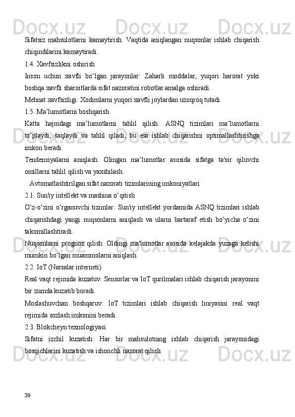 Sifatsiz   mahsulotlarni   kamaytirish:   Vaqtida   aniqlangan   nuqsonlar   ishlab   chiqarish
chiqindilarini kamaytiradi.
1.4. Xavfsizlikni oshirish
Inson   uchun   xavfli   bo‘lgan   jarayonlar:   Zaharli   moddalar,   yuqori   harorat   yoki
boshqa xavfli sharoitlarda sifat nazoratini robotlar amalga oshiradi.
Mehnat xavfsizligi: Xodimlarni yuqori xavfli joylardan uzoqroq tutadi.
1.5. Ma’lumotlarni boshqarish
Katta   hajmdagi   ma’lumotlarni   tahlil   qilish:   ASNQ   tizimlari   ma’lumotlarni
to‘playdi,   saqlaydi   va   tahlil   qiladi,   bu   esa   ishlab   chiqarishni   optimallashtirishga
imkon beradi.
Tendensiyalarni   aniqlash:   Olingan   ma’lumotlar   asosida   sifatga   ta'sir   qiluvchi
omillarni tahlil qilish va yaxshilash.
   Avtomatlashtirilgan sifat nazorati tizimlarining imkoniyatlari
2.1. Sun'iy intellekt va mashina o‘qitish
O‘z-o‘zini   o‘rganuvchi   tizimlar:   Sun'iy   intellekt   yordamida  ASNQ   tizimlari   ishlab
chiqarishdagi   yangi   nuqsonlarni   aniqlash   va   ularni   bartaraf   etish   bo‘yicha   o‘zini
takomillashtiradi.
Nuqsonlarni   prognoz   qilish:   Oldingi   ma'lumotlar   asosida   kelajakda   yuzaga   kelishi
mumkin bo‘lgan muammolarni aniqlash.
2.2. IoT (Narsalar interneti)
Real vaqt rejimida kuzatuv: Sensorlar va IoT qurilmalari ishlab chiqarish jarayonini
bir zumda kuzatib boradi.
Moslashuvchan   boshqaruv:   IoT   tizimlari   ishlab   chiqarish   liniyasini   real   vaqt
rejimida sozlash imkonini beradi.
2.3. Blokcheyn texnologiyasi
Sifatni   izchil   kuzatish:   Har   bir   mahsulotning   ishlab   chiqarish   jarayonidagi
bosqichlarini kuzatish va ishonchli nazorat qilish.
39 