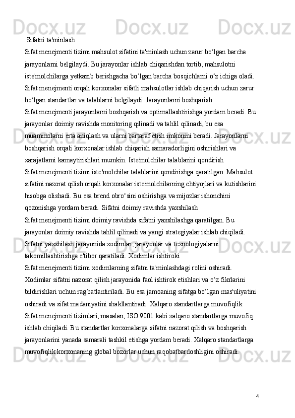  Sifatni ta'minlash
Sifat menejmenti tizimi mahsulot sifatini ta'minlash uchun zarur bo‘lgan barcha 
jarayonlarni belgilaydi. Bu jarayonlar ishlab chiqarishdan tortib, mahsulotni 
iste'molchilarga yetkazib berishgacha bo‘lgan barcha bosqichlarni o‘z ichiga oladi. 
Sifat menejmenti orqali korxonalar sifatli mahsulotlar ishlab chiqarish uchun zarur 
bo‘lgan standartlar va talablarni belgilaydi. Jarayonlarni boshqarish
Sifat menejmenti jarayonlarni boshqarish va optimallashtirishga yordam beradi. Bu 
jarayonlar doimiy ravishda monitoring qilinadi va tahlil qilinadi, bu esa 
muammolarni erta aniqlash va ularni bartaraf etish imkonini beradi. Jarayonlarni 
boshqarish orqali korxonalar ishlab chiqarish samaradorligini oshirishlari va 
xarajatlarni kamaytirishlari mumkin. Iste'molchilar talablarini qondirish
Sifat menejmenti tizimi iste'molchilar talablarini qondirishga qaratilgan. Mahsulot 
sifatini nazorat qilish orqali korxonalar iste'molchilarning ehtiyojlari va kutishlarini 
hisobga olishadi. Bu esa brend obro‘sini oshirishga va mijozlar ishonchini 
qozonishga yordam beradi. Sifatni doimiy ravishda yaxshilash
Sifat menejmenti tizimi doimiy ravishda sifatni yaxshilashga qaratilgan. Bu 
jarayonlar doimiy ravishda tahlil qilinadi va yangi strategiyalar ishlab chiqiladi. 
Sifatni yaxshilash jarayonida xodimlar, jarayonlar va texnologiyalarni 
takomillashtirishga e'tibor qaratiladi. Xodimlar ishtiroki
Sifat menejmenti tizimi xodimlarning sifatni ta'minlashdagi rolini oshiradi. 
Xodimlar sifatni nazorat qilish jarayonida faol ishtirok etishlari va o‘z fikrlarini 
bildirishlari uchun rag'batlantiriladi. Bu esa jamoaning sifatga bo‘lgan mas'uliyatini 
oshiradi va sifat madaniyatini shakllantiradi. Xalqaro standartlarga muvofiqlik
Sifat menejmenti tizimlari, masalan, ISO 9001 kabi xalqaro standartlarga muvofiq 
ishlab chiqiladi. Bu standartlar korxonalarga sifatni nazorat qilish va boshqarish 
jarayonlarini yanada samarali tashkil etishga yordam beradi. Xalqaro standartlarga 
muvofiqlik korxonaning global bozorlar uchun raqobatbardoshligini oshiradi.
4 