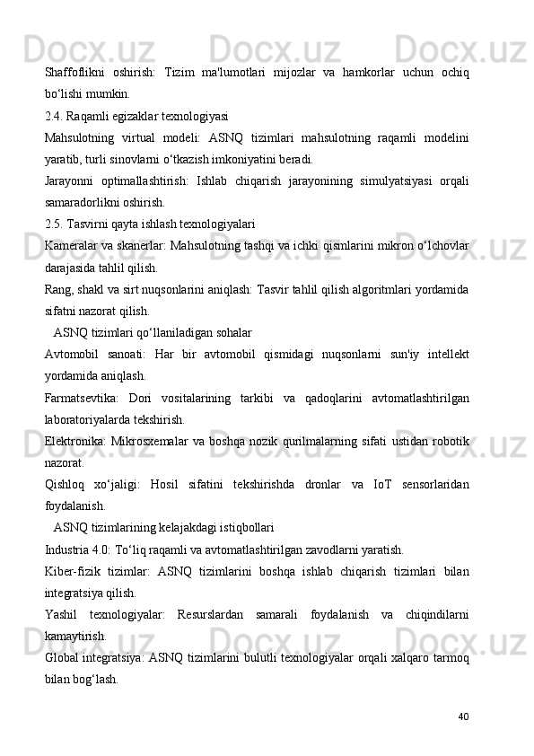 Shaffoflikni   oshirish:   Tizim   ma'lumotlari   mijozlar   va   hamkorlar   uchun   ochiq
bo‘lishi mumkin.
2.4. Raqamli egizaklar texnologiyasi
Mahsulotning   virtual   modeli:   ASNQ   tizimlari   mahsulotning   raqamli   modelini
yaratib, turli sinovlarni o‘tkazish imkoniyatini beradi.
Jarayonni   optimallashtirish:   Ishlab   chiqarish   jarayonining   simulyatsiyasi   orqali
samaradorlikni oshirish.
2.5. Tasvirni qayta ishlash texnologiyalari
Kameralar va skanerlar: Mahsulotning tashqi va ichki qismlarini mikron o‘lchovlar
darajasida tahlil qilish.
Rang, shakl va sirt nuqsonlarini aniqlash: Tasvir tahlil qilish algoritmlari yordamida
sifatni nazorat qilish.
   ASNQ tizimlari qo‘llaniladigan sohalar
Avtomobil   sanoati:   Har   bir   avtomobil   qismidagi   nuqsonlarni   sun'iy   intellekt
yordamida aniqlash.
Farmatsevtika:   Dori   vositalarining   tarkibi   va   qadoqlarini   avtomatlashtirilgan
laboratoriyalarda tekshirish.
Elektronika:   Mikrosxemalar   va   boshqa   nozik   qurilmalarning   sifati   ustidan   robotik
nazorat.
Qishloq   xo‘jaligi:   Hosil   sifatini   tekshirishda   dronlar   va   IoT   sensorlaridan
foydalanish.
   ASNQ tizimlarining kelajakdagi istiqbollari
Industria 4.0: To‘liq raqamli va avtomatlashtirilgan zavodlarni yaratish.
Kiber-fizik   tizimlar:   ASNQ   tizimlarini   boshqa   ishlab   chiqarish   tizimlari   bilan
integratsiya qilish.
Yashil   texnologiyalar:   Resurslardan   samarali   foydalanish   va   chiqindilarni
kamaytirish.
Global integratsiya:  ASNQ tizimlarini bulutli texnologiyalar orqali xalqaro tarmoq
bilan bog‘lash.
40 