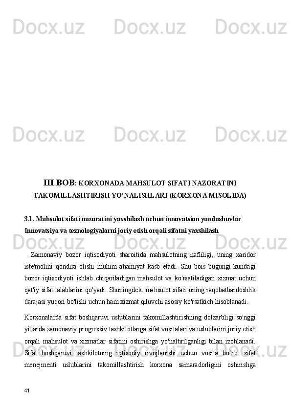 III BOB : KORXONADA MAHSULOT SIFATI NAZORATINI
TAKOMILLASHTIRISH YO‘NALISHLARI (KORXONA MISOLIDA)  
3.1. Mahsulot sifati nazoratini yaxshilash uchun innovatsion yondashuvlar 
Innovatsiya va texnologiyalarni joriy etish orqali sifatni yaxshilash
    Zamonaviy   bozor   iqtisodiyoti   sharoitida   mahsulotning   nafliligi,   uning   xaridor
iste'molini   qondira   olishi   muhim   ahamiyat   kasb   etadi.   Shu   bois   bugungi   kundagi
bozor   iqtisodiyoti   ishlab   chiqariladigan   mahsulot   va   ko'rsatiladigan   xizmat   uchun
qat'iy sifat talablarini qo'yadi. Shuningdek, mahsulot sifati uning raqobatbardoshlik
darajasi yuqori bo'lishi uchun ham xizmat qiluvchi asosiy ko'rsatkich hisoblanadi.
Korxonalarda   sifat   boshqaruvi   uslublarini   takomillashtirishning   dolzarbligi   so'nggi
yillarda zamonaviy progressiv tashkilotlarga sifat vositalari va uslublarini joriy etish
orqali   mahsulot   va   xizmatlar   sifatini   oshirishga   yo'naltirilganligi   bilan   izohlanadi.
Sifat   boshqaruvi   tashkilotning   iqtisodiy   rivojlanishi   uchun   vosita   bo'lib,   sifat
menejmenti   uslublarini   takomillashtirish   korxona   samaradorligini   oshirishga
41 