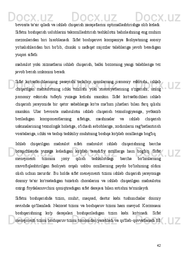 bevosita ta'sir qiladi va ishlab chiqarish xarajatlarini optimallashtirishga olib keladi.
Sifatni boshqarish uslublarini takomillashtirish tashkilotni baholashning eng muhim
mezonlaridan   biri   hisoblanadi.   Sifat   boshqaruvi   kompaniya   faoliyatining   asosiy
yo'nalishlaridan   biri   bo'lib,   chunki   u   nafaqat   mijozlar   talablariga   javob   beradigan
yuqori sifatli
mahsulot   yoki   xizmatlarni   ishlab   chiqarish,   balki   bozorning   yangi   talablariga   tez
javob berish imkonini beradi.
Sifat   ko'rsatkichlarining   pasayishi   tarkibiy   qismlarning   jismoniy   eskirishi,   ishlab
chiqarilgan   mahsulotning   ichki   tuzilishi   yoki   xususiyatlarining   o'zgarishi,   uning
jismoniy   eskirishi   tufayli   yuzaga   kelishi   mumkin.   Sifat   ko'rsatkichlari   ishlab
chiqarish   jarayonida   bir   qator   sabablarga   ko'ra   ma'lum   jihatlari   bilan   farq   qilishi
mumkin.   Ular   bevosita   mahsulotni   ishlab   chiqarish   texnologiyasiga,   yetkazib
beriladigan   komponentlarning   sifatiga,   mashinalar   va   ishlab   chiqarish
uskunalarining texnologik holatiga, o'lchash asboblariga, xodimlarni rag'batlantirish
vositalariga, ichki va tashqi tashkiliy muhitning boshqa ko'plab omillariga bog'liq.
Ishlab   chiqarilgan   mahsulot   sifati   mahsulot   ishlab   chiqarishning   barcha
bosqichlarida   yuzaga   keladigan   ko'plab   tasodifiy   omillarga   ham   bog'liq.   Sifat
menejmenti   tizimini   joriy   qilish   tashkilotdagi   barcha   bo'limlarning
muvofiqlashtirilgan   faoliyati   orqali   ushbu   omillarning   paydo   bo'lishining   oldini
olish  uchun  zarurdir.  Bu   holda  sifat   menejmenti   tizimi   ishlab  chiqarish  jarayoniga
doimiy   ta'sir   ko'rsatadigan   tuzatish   choralarini   va   ishlab   chiqarilgan   mahsulotni
oxirgi foydalanuvchini qoniqtiradigan sifat darajasi bilan sotishni ta'minlaydi.
Sifatni   boshqarishda   tizim,   muhit,   maqsad,   dastur   kabi   tushunchalar   doimiy
ravishda   qo'llaniladi.   Nazorat   tizimi   va   boshqaruv   tizimi   ham   mavjud.   Korxonani
boshqarishning   ko'p   darajalari   boshqariladigan   tizim   kabi   ko'rinadi.   Sifat
menejmenti tizimi boshqaruv tizimi tomonidan yaratiladi va qo'llab-quvvatlanadi.68
42 