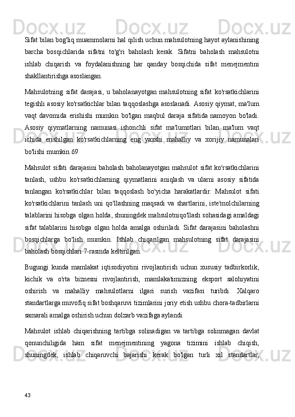 Sifat bilan bog'liq muammolarni hal qilish uchun mahsulotning hayot aylanishining
barcha   bosqichlarida   sifatni   to'g'ri   baholash   kerak.   Sifatni   baholash   mahsulotni
ishlab   chiqarish   va   foydalanishning   har   qanday   bosqichida   sifat   menejmentini
shakllantirishga asoslangan.
Mahsulotning   sifat   darajasi,   u   baholanayotgan   mahsulotning   sifat   ko'rsatkichlarini
tegishli asosiy ko'rsatkichlar bilan taqqoslashga asoslanadi. Asosiy qiymat, ma'lum
vaqt   davomida   erishishi   mumkin   bo'lgan   maqbul   daraja   sifatida   namoyon   bo'ladi.
Asosiy   qiymatlarning   namunasi   ishonchli   sifat   ma'lumotlari   bilan   ma'lum   vaqt
ichida   erishilgan   ko'rsatkichlarning   eng   yaxshi   mahalliy   va   xorijiy   namunalari
bo'lishi mumkin.69
Mahsulot  sifati  darajasini  baholash baholanayotgan mahsulot  sifat ko'rsatkichlarini
tanlash,   ushbu   ko'rsatkichlarning   qiymatlarini   aniqlash   va   ularni   asosiy   sifatida
tanlangan   ko'rsatkichlar   bilan   taqqoslash   bo'yicha   harakatlardir.   Mahsulot   sifati
ko'rsatkichlarini   tanlash   uni   qo'llashning   maqsadi   va   shartlarini,   iste'molchilarning
talablarini hisobga olgan holda, shuningdek mahsulotniqo'llash sohasidagi amaldagi
sifat   talablarini   hisobga   olgan   holda   amalga   oshiriladi.   Sifat   darajasini   baholashni
bosqichlarga   bo'lish   mumkin.   Ishlab   chiqarilgan   mahsulotning   sifat   darajasini
baholash bosqichlari 7-rasmda keltirilgan.
Bugungi   kunda   mamlakat   iqtisodiyotini   rivojlantirish   uchun   xususiy   tadbirkorlik,
kichik   va   o'rta   biznesni   rivojlantirish,   mamlakatimizning   eksport   salohiyatini
oshirish   va   mahalliy   mahsulotlarni   ilgari   surish   vazifasi   turibdi.   Xalqaro
standartlarga muvofiq sifat boshqaruvi tizimlarini joriy etish ushbu chora-tadbirlarni
samarali amalga oshirish uchun dolzarb vazifaga aylandi.
Mahsulot   ishlab   chiqarishning   tartibga   solinadigan   va   tartibga   solinmagan   davlat
qonunchiligida   ham   sifat   menejmentining   yagona   tizimini   ishlab   chiqish,
shuningdek,   ishlab   chiqaruvchi   bajarishi   kerak   bo'lgan   turli   xil   standartlar,
43 